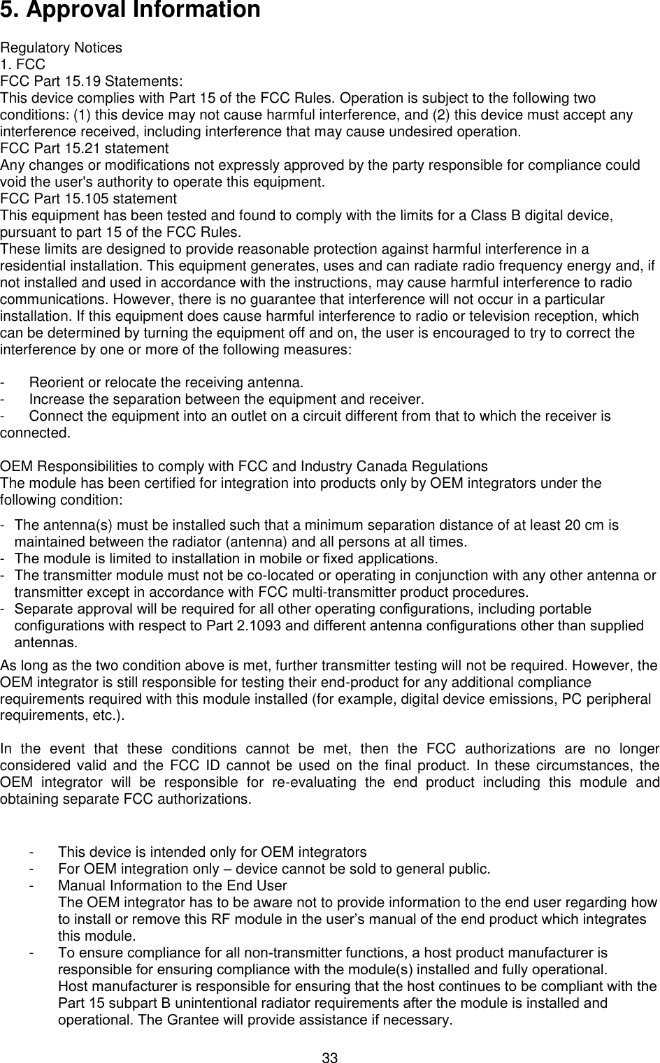  335. Approval InformationRegulatory Notices 1. FCCFCC Part 15.19 Statements:This device complies with Part 15 of the FCC Rules. Operation is subject to the following twoconditions: (1) this device may not cause harmful interference, and (2) this device must accept anyinterference received, including interference that may cause undesired operation.FCC Part 15.21 statementAny changes or modifications not expressly approved by the party responsible for compliance couldvoid the user&apos;s authority to operate this equipment.FCC Part 15.105 statementThis equipment has been tested and found to comply with the limits for a Class B digital device,pursuant to part 15 of the FCC Rules.These limits are designed to provide reasonable protection against harmful interference in aresidential installation. This equipment generates, uses and can radiate radio frequency energy and, ifnot installed and used in accordance with the instructions, may cause harmful interference to radiocommunications. However, there is no guarantee that interference will not occur in a particularinstallation. If this equipment does cause harmful interference to radio or television reception, whichcan be determined by turning the equipment off and on, the user is encouraged to try to correct theinterference by one or more of the following measures:- Reorient or relocate the receiving antenna.- Increase the separation between the equipment and receiver.- Connect the equipment into an outlet on a circuit different from that to which the receiver isconnected.OEM Responsibilities to comply with FCC and Industry Canada Regulations The module has been certified for integration into products only by OEM integrators under the following condition: - The antenna(s) must be installed such that a minimum separation distance of at least 20 cm ismaintained between the radiator (antenna) and all persons at all times.-The module is limited to installation in mobile or fixed applications.- The transmitter module must not be co-located or operating in conjunction with any other antenna ortransmitter except in accordance with FCC multi-transmitter product procedures.-Separate approval will be required for all other operating configurations, including portableconfigurations with respect to Part 2.1093 and different antenna configurations other than suppliedantennas.As long as the two condition above is met, further transmitter testing will not be required. However, the OEM integrator is still responsible for testing their end-product for any additional compliance requirements required with this module installed (for example, digital device emissions, PC peripheral requirements, etc.). In  the  event  that  these  conditions  cannot  be  met,  then  the  FCC  authorizations  are  no  longer considered valid  and the  FCC ID  cannot be  used on  the  final product. In these circumstances,  the OEM  integrator  will  be  responsible  for  re-evaluating  the  end  product  including  this  module  and obtaining separate FCC authorizations. - This device is intended only for OEM integrators- For OEM integration only – device cannot be sold to general public.- Manual Information to the End UserThe OEM integrator has to be aware not to provide information to the end user regarding how to install or remove this RF module in the user’s manual of the end product which integrates this module.-To ensure compliance for all non-transmitter functions, a host product manufacturer is responsible for ensuring compliance with the module(s) installed and fully operational.Host manufacturer is responsible for ensuring that the host continues to be compliant with the Part 15 subpart B unintentional radiator requirements after the module is installed and operational. The Grantee will provide assistance if necessary. 