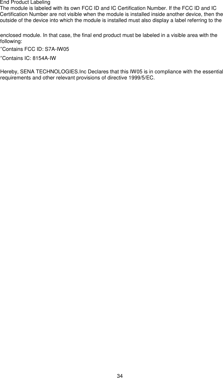  34 enclosed module. In that case, the final end product must be labeled in a visible area with the following: “Contains FCC ID: S7A-IW05 “Contains IC: 8154A-IW Hereby, SENA TECHNOLOGIES.Inc Declares that this IW05 is in compliance with the essential requirements and other relevant provisions of directive 1999/5/EC. End Product Labeling   The module is labeled with its own FCC ID and IC Certification Number. If the FCC ID and IC Certification Number are not visible when the module is installed inside another device, then the outside of the device into which the module is installed must also display a label referring to the 