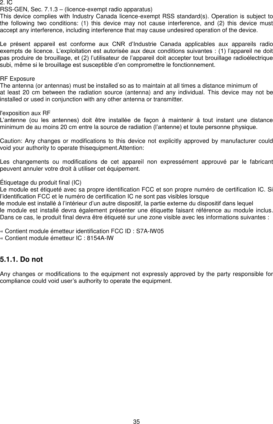  35 2. ICRSS-GEN, Sec. 7.1.3 – (licence-exempt radio apparatus)This device complies with Industry Canada licence-exempt RSS standard(s). Operation is subject tothe  following  two  conditions:  (1)  this  device  may  not  cause  interference,  and  (2)  this  device  mustaccept any interference, including interference that may cause undesired operation of the device.Le  présent  appareil  est  conforme  aux  CNR  d’Industrie  Canada  applicables  aux  appareils  radio exempts de licence. L’exploitation est autorisée aux deux conditions suivantes : (1) l’appareil ne doit pas produire de brouillage, et (2) l’utilisateur de l’appareil doit accepter tout brouillage radioélectrique subi, même si le brouillage est susceptible d’en compromettre le fonctionnement. RF Exposure The antenna (or antennas) must be installed so as to maintain at all times a distance minimum of at least 20  cm between the  radiation source (antenna) and any  individual.  This device may  not  be installed or used in conjunction with any other antenna or transmitter. l&apos;exposition aux RF L’antenne  (ou  les  antennes)  doit  être  installée  de  façon  à  maintenir  à  tout  instant  une  distance minimum de au moins 20 cm entre la source de radiation (l’antenne) et toute personne physique. Caution: Any changes or  modifications  to  this device  not  explicitly approved by manufacturer could void your authority to operate thisequipment.Attention: Les  changements  ou  modifications  de  cet  appareil  non  expressément  approuvé  par  le  fabricant peuvent annuler votre droit à utiliser cet équipement. É tiquetage du produit final (IC)   Le module est étiqueté avec sa propre identification FCC et son propre numéro de certification IC. Si l’identification FCC et le numéro de certification IC ne sont pas visibles lorsque le module est installé à l’intérieur d’un autre dispositif, la partie externe du dispositif dans lequel le module  est  installé devra également présenter  une étiquette faisant référence au  module  inclus. Dans ce cas, le produit final devra être étiqueté sur une zone visible avec les informations suivantes : « Contient module émetteur identification FCC ID : S7A-IW05 « Contient module émetteur IC : 8154A-IW 5.1.1. Do not Any changes or modifications to the equipment not expressly approved by the party responsible for compliance could void user’s authority to operate the equipment. 