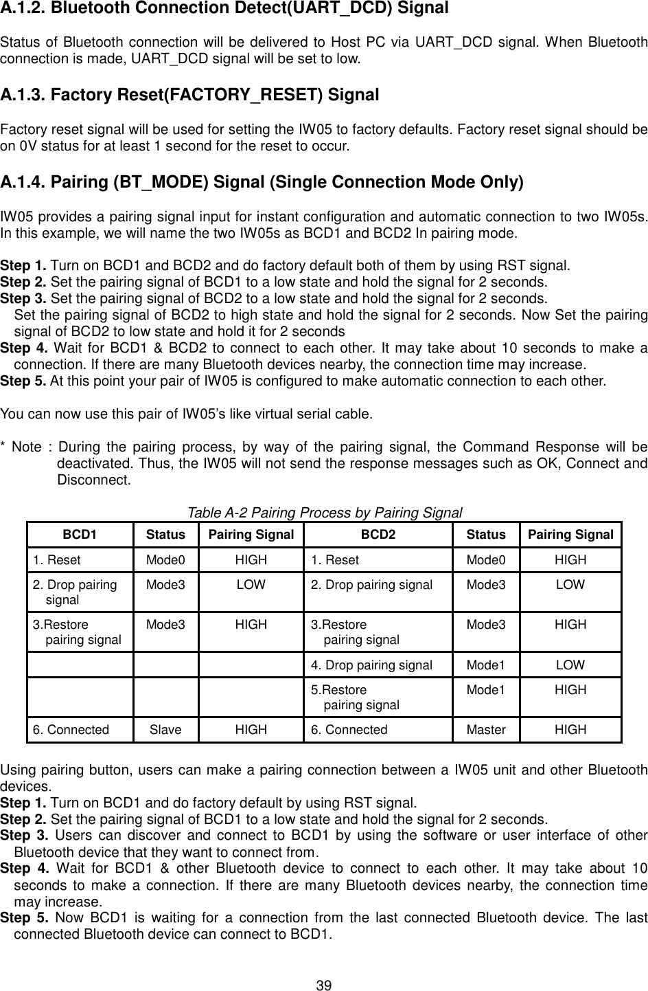  39 A.1.2. Bluetooth Connection Detect(UART_DCD) SignalStatus of Bluetooth connection will be delivered to Host PC via UART_DCD signal. When Bluetooth connection is made, UART_DCD signal will be set to low.   A.1.3. Factory Reset(FACTORY_RESET) SignalFactory reset signal will be used for setting the IW05 to factory defaults. Factory reset signal should be on 0V status for at least 1 second for the reset to occur.   A.1.4. Pairing (BT_MODE) Signal (Single Connection Mode Only)IW05 provides a pairing signal input for instant configuration and automatic connection to two IW05s. In this example, we will name the two IW05s as BCD1 and BCD2 In pairing mode.   Step 1. Turn on BCD1 and BCD2 and do factory default both of them by using RST signal. Step 2. Set the pairing signal of BCD1 to a low state and hold the signal for 2 seconds.   Step 3. Set the pairing signal of BCD2 to a low state and hold the signal for 2 seconds.   Set the pairing signal of BCD2 to high state and hold the signal for 2 seconds. Now Set the pairing signal of BCD2 to low state and hold it for 2 seconds Step 4. Wait for BCD1 &amp; BCD2 to connect to each other. It may take about 10 seconds to make a connection. If there are many Bluetooth devices nearby, the connection time may increase. Step 5. At this point your pair of IW05 is configured to make automatic connection to each other. You can now use this pair of IW05’s like virtual serial cable. * Note :  During  the  pairing process,  by  way  of the  pairing  signal, the  Command Response  will  bedeactivated. Thus, the IW05 will not send the response messages such as OK, Connect and Disconnect. Table A-2 Pairing Process by Pairing Signal BCD1 Status Pairing Signal BCD2 Status Pairing Signal 1. ResetMode0 HIGH 1. ResetMode0 HIGH 2. Drop pairingsignalMode3 LOW 2. Drop pairing signalMode3 LOW 3.Restorepairing signalMode3 HIGH 3.Restorepairing signalMode3 HIGH 4. Drop pairing signalMode1 LOW 5.Restorepairing signalMode1 HIGH 6. ConnectedSlave HIGH 6. ConnectedMaster HIGH Using pairing button, users can make a pairing connection between a IW05 unit and other Bluetooth devices.   Step 1. Turn on BCD1 and do factory default by using RST signal. Step 2. Set the pairing signal of BCD1 to a low state and hold the signal for 2 seconds. Step 3.  Users  can  discover and  connect to  BCD1  by  using  the  software  or  user interface  of  other Bluetooth device that they want to connect from. Step  4.  Wait  for  BCD1  &amp;  other  Bluetooth  device  to  connect  to  each  other.  It  may  take  about  10 seconds to  make a  connection.  If there are many  Bluetooth devices  nearby, the connection  time may increase. Step 5.  Now  BCD1 is  waiting  for a  connection  from the  last  connected  Bluetooth device. The  last connected Bluetooth device can connect to BCD1. 