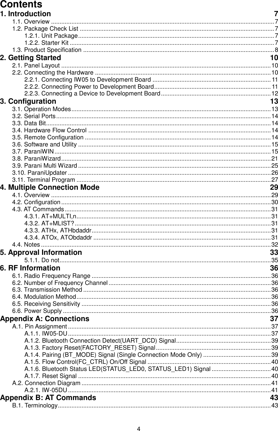   4 Contents 1. Introduction  7 1.1. Overview .................................................................................................................................... 7 1.2. Package Check List ................................................................................................................... 7 1.2.1. Unit Package .................................................................................................................... 7 1.2.2. Starter Kit ......................................................................................................................... 7 1.3. Product Specification ................................................................................................................. 8 2. Getting Started  10 2.1. Panel Layout ............................................................................................................................ 10 2.2. Connecting the Hardware ........................................................................................................ 10 2.2.1. Connecting IW05 to Development Board ...................................................................... 11 2.2.2. Connecting Power to Development Board ..................................................................... 11 2.2.3. Connecting a Device to Development Board ................................................................. 12 3. Configuration  13 3.1. Operation Modes ...................................................................................................................... 13 3.2. Serial Ports ............................................................................................................................... 14 3.3. Data Bit ..................................................................................................................................... 14 3.4. Hardware Flow Control ............................................................................................................ 14 3.5. Remote Configuration .............................................................................................................. 14 3.6. Software and Utility .................................................................................................................. 15 3.7. ParaniWIN ................................................................................................................................ 15 3.8. ParaniWizard ............................................................................................................................ 21 3.9. Parani Multi Wizard .................................................................................................................. 25 3.10. ParaniUpdater ........................................................................................................................ 26 3.11. Terminal Program ................................................................................................................... 27 4. Multiple Connection Mode  29 4.1. Overview .................................................................................................................................. 29 4.2. Configuration ............................................................................................................................ 30 4.3. AT Commands .......................................................................................................................... 31 4.3.1. AT+MULTI,n ................................................................................................................... 31 4.3.2. AT+MLIST? .................................................................................................................... 31 4.3.3. ATHx, ATHbdaddr .......................................................................................................... 31 4.3.4. ATOx, ATObdaddr ......................................................................................................... 31 4.4. Notes ........................................................................................................................................ 32 5. Approval Information  33 5.1.1. Do not ............................................................................................................................. 35 6. RF Information  36 6.1. Radio Frequency Range .......................................................................................................... 36 6.2. Number of Frequency Channel ................................................................................................ 36 6.3. Transmission Method ............................................................................................................... 36 6.4. Modulation Method ................................................................................................................... 36 6.5. Receiving Sensitivity ................................................................................................................ 36 6.6. Power Supply ........................................................................................................................... 36 Appendix A: Connections  37 A.1. Pin Assignment ........................................................................................................................ 37 A.1.1. IW05-DU ........................................................................................................................ 37 A.1.2. Bluetooth Connection Detect(UART_DCD) Signal ........................................................ 39 A.1.3. Factory Reset(FACTORY_RESET) Signal .................................................................... 39 A.1.4. Pairing (BT_MODE) Signal (Single Connection Mode Only) ........................................ 39 A.1.5. Flow Control(FC_CTRL) On/Off Signal ......................................................................... 40 A.1.6. Bluetooth Status LED(STATUS_LED0, STATUS_LED1) Signal ................................... 40 A.1.7. Reset Signal .................................................................................................................. 40 A.2. Connection Diagram ................................................................................................................ 41 A.2.1. IW-05DU ........................................................................................................................ 41 Appendix B: AT Commands  43 B.1. Terminology .............................................................................................................................. 43 