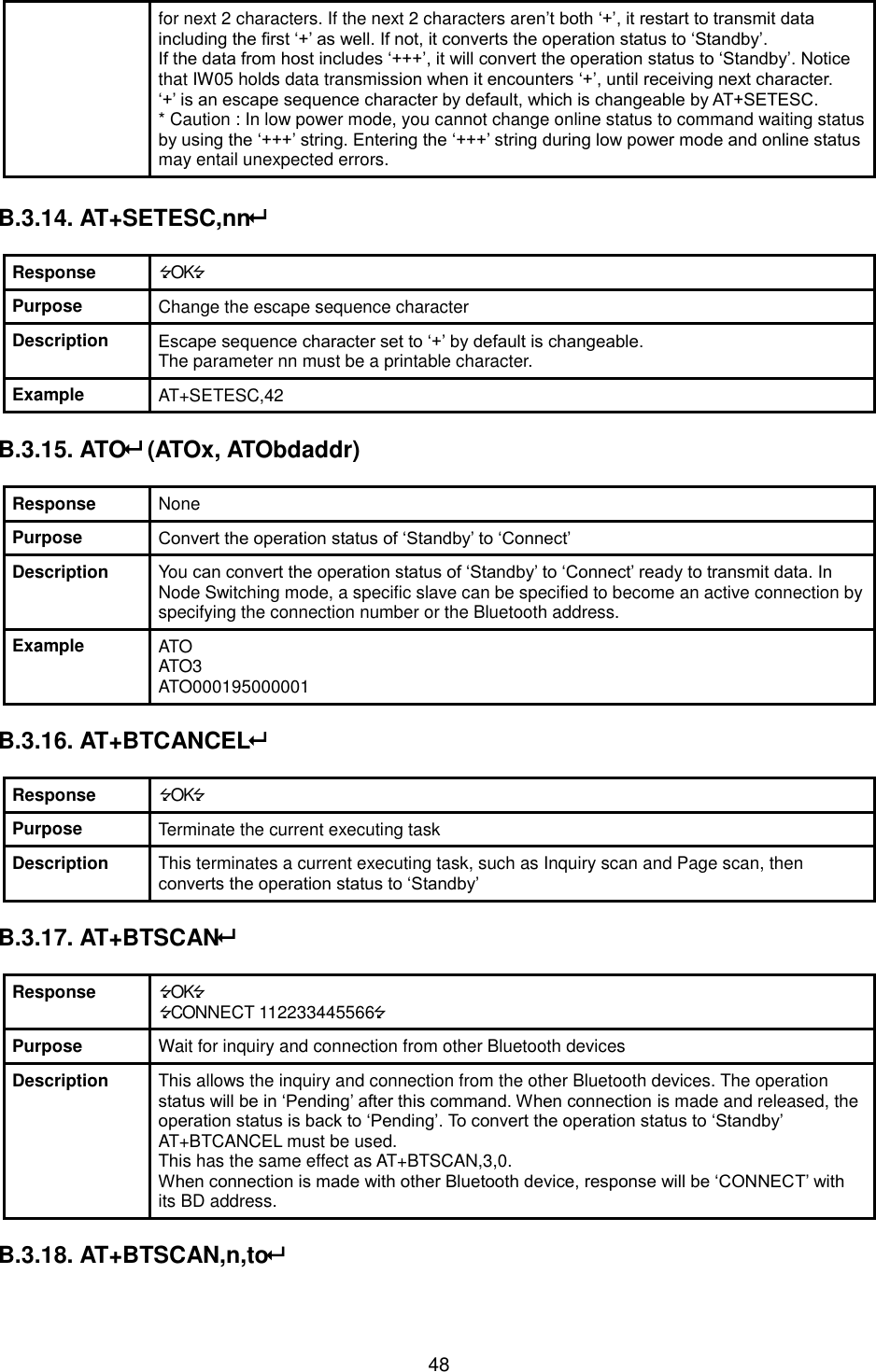   48 for next 2 characters. If the next 2 characters aren’t both ‘+’, it restart to transmit data including the first ‘+’ as well. If not, it converts the operation status to ‘Standby’. If the data from host includes ‘+++’, it will convert the operation status to ‘Standby’. Notice that IW05 holds data transmission when it encounters ‘+’, until receiving next character. ‘+’ is an escape sequence character by default, which is changeable by AT+SETESC. * Caution : In low power mode, you cannot change online status to command waiting status by using the ‘+++’ string. Entering the ‘+++’ string during low power mode and online status may entail unexpected errors.  B.3.14. AT+SETESC,nn  Response OK Purpose Change the escape sequence character Description Escape sequence character set to ‘+’ by default is changeable.   The parameter nn must be a printable character. Example AT+SETESC,42  B.3.15. ATO (ATOx, ATObdaddr)  Response None Purpose Convert the operation status of ‘Standby’ to ‘Connect’ Description You can convert the operation status of ‘Standby’ to ‘Connect’ ready to transmit data. In Node Switching mode, a specific slave can be specified to become an active connection by specifying the connection number or the Bluetooth address. Example ATO ATO3 ATO000195000001  B.3.16. AT+BTCANCEL  Response OK Purpose Terminate the current executing task Description This terminates a current executing task, such as Inquiry scan and Page scan, then converts the operation status to ‘Standby’  B.3.17. AT+BTSCAN  Response OK CONNECT 112233445566 Purpose Wait for inquiry and connection from other Bluetooth devices Description This allows the inquiry and connection from the other Bluetooth devices. The operation status will be in ‘Pending’ after this command. When connection is made and released, the operation status is back to ‘Pending’. To convert the operation status to ‘Standby’ AT+BTCANCEL must be used. This has the same effect as AT+BTSCAN,3,0. When connection is made with other Bluetooth device, response will be ‘CONNECT’ with its BD address.  B.3.18. AT+BTSCAN,n,to  