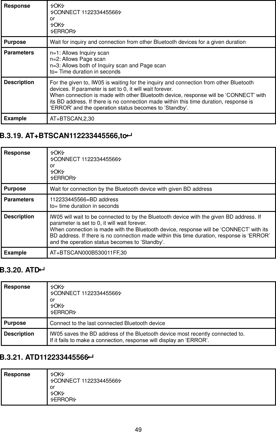   49 Response OK CONNECT 112233445566 or OK ERROR Purpose Wait for inquiry and connection from other Bluetooth devices for a given duration Parameters n=1: Allows Inquiry scan n=2: Allows Page scan n=3: Allows both of Inquiry scan and Page scan to= Time duration in seconds Description For the given to, IW05 is waiting for the inquiry and connection from other Bluetooth devices. If parameter is set to 0, it will wait forever. When connection is made with other Bluetooth device, response will be ‘CONNECT’ with its BD address. If there is no connection made within this time duration, response is ‘ERROR’ and the operation status becomes to ‘Standby’. Example AT+BTSCAN,2,30  B.3.19. AT+BTSCAN112233445566,to  Response OK CONNECT 112233445566 or OK ERROR Purpose Wait for connection by the Bluetooth device with given BD address Parameters 112233445566=BD address to= time duration in seconds Description IW05 will wait to be connected to by the Bluetooth device with the given BD address. If parameter is set to 0, it will wait forever. When connection is made with the Bluetooth device, response will be ‘CONNECT’ with its BD address. If there is no connection made within this time duration, response is ‘ERROR’ and the operation status becomes to ‘Standby’. Example AT+BTSCAN000B530011FF,30  B.3.20. ATD  Response OK CONNECT 112233445566 or OK ERROR Purpose Connect to the last connected Bluetooth device Description IW05 saves the BD address of the Bluetooth device most recently connected to.   If it fails to make a connection, response will display an ‘ERROR’.  B.3.21. ATD112233445566  Response OK CONNECT 112233445566 or OK ERROR 