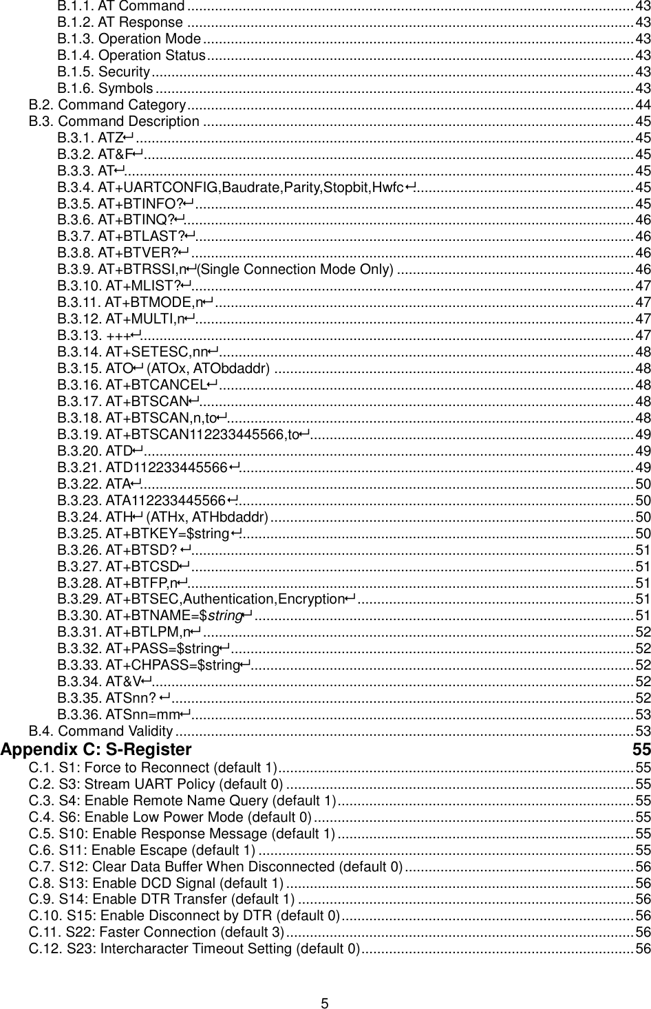   5 B.1.1. AT Command ................................................................................................................. 43 B.1.2. AT Response ................................................................................................................. 43 B.1.3. Operation Mode ............................................................................................................. 43 B.1.4. Operation Status ............................................................................................................ 43 B.1.5. Security .......................................................................................................................... 43 B.1.6. Symbols ......................................................................................................................... 43 B.2. Command Category ................................................................................................................. 44 B.3. Command Description ............................................................................................................. 45 B.3.1. ATZ .............................................................................................................................. 45 B.3.2. AT&amp;F ............................................................................................................................ 45 B.3.3. AT ................................................................................................................................. 45 B.3.4. AT+UARTCONFIG,Baudrate,Parity,Stopbit,Hwfc ........................................................ 45 B.3.5. AT+BTINFO? ............................................................................................................... 45 B.3.6. AT+BTINQ?.................................................................................................................. 46 B.3.7. AT+BTLAST? ............................................................................................................... 46 B.3.8. AT+BTVER? ................................................................................................................ 46 B.3.9. AT+BTRSSI,n(Single Connection Mode Only) ............................................................ 46 B.3.10. AT+MLIST? ................................................................................................................ 47 B.3.11. AT+BTMODE,n .......................................................................................................... 47 B.3.12. AT+MULTI,n ............................................................................................................... 47 B.3.13. +++............................................................................................................................. 47 B.3.14. AT+SETESC,nn ......................................................................................................... 48 B.3.15. ATO (ATOx, ATObdaddr) ........................................................................................... 48 B.3.16. AT+BTCANCEL ......................................................................................................... 48 B.3.17. AT+BTSCAN .............................................................................................................. 48 B.3.18. AT+BTSCAN,n,to ....................................................................................................... 48 B.3.19. AT+BTSCAN112233445566,to .................................................................................. 49 B.3.20. ATD ............................................................................................................................ 49 B.3.21. ATD112233445566 .................................................................................................... 49 B.3.22. ATA............................................................................................................................. 50 B.3.23. ATA112233445566 ..................................................................................................... 50 B.3.24. ATH (ATHx, ATHbdaddr) ............................................................................................ 50 B.3.25. AT+BTKEY=$string .................................................................................................... 50 B.3.26. AT+BTSD?  ................................................................................................................ 51 B.3.27. AT+BTCSD ................................................................................................................ 51 B.3.28. AT+BTFP,n ................................................................................................................. 51 B.3.29. AT+BTSEC,Authentication,Encryption ...................................................................... 51 B.3.30. AT+BTNAME=$string ................................................................................................ 51 B.3.31. AT+BTLPM,n ............................................................................................................. 52 B.3.32. AT+PASS=$string ...................................................................................................... 52 B.3.33. AT+CHPASS=$string ................................................................................................. 52 B.3.34. AT&amp;V .......................................................................................................................... 52 B.3.35. ATSnn?  ..................................................................................................................... 52 B.3.36. ATSnn=mm ................................................................................................................ 53 B.4. Command Validity .................................................................................................................... 53 Appendix C: S-Register  55 C.1. S1: Force to Reconnect (default 1).......................................................................................... 55 C.2. S3: Stream UART Policy (default 0) ........................................................................................ 55 C.3. S4: Enable Remote Name Query (default 1) ........................................................................... 55 C.4. S6: Enable Low Power Mode (default 0) ................................................................................. 55 C.5. S10: Enable Response Message (default 1) ........................................................................... 55 C.6. S11: Enable Escape (default 1) ............................................................................................... 55 C.7. S12: Clear Data Buffer When Disconnected (default 0) .......................................................... 56 C.8. S13: Enable DCD Signal (default 1) ........................................................................................ 56 C.9. S14: Enable DTR Transfer (default 1) ..................................................................................... 56 C.10. S15: Enable Disconnect by DTR (default 0) .......................................................................... 56 C.11. S22: Faster Connection (default 3) ........................................................................................ 56 C.12. S23: Intercharacter Timeout Setting (default 0) ..................................................................... 56 