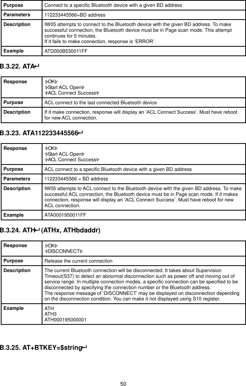   50 Purpose Connect to a specific Bluetooth device with a given BD address Parameters 112233445566=BD address Description IW05 attempts to connect to the Bluetooth device with the given BD address. To make successful connection, the Bluetooth device must be in Page scan mode. This attempt continues for 5 minutes. If it fails to make connection, response is ‘ERROR’. Example ATD000B530011FF  B.3.22. ATA  Response OK Start ACL Open ACL Connect Success Purpose ACL connect to the last connected Bluetooth device Description If it make connection, response will display an ‘ACL Connect Success’. Must have reboot for new ACL connection.  B.3.23. ATA112233445566  Response OK Start ACL Open ACL Connect Success Purpose ACL connect to a specific Bluetooth device with a given BD address Parameters 112233445566 = BD address Description IW05 attempts to ACL connect to the Bluetooth device with the given BD address. To make successful ACL connection, the Bluetooth device must be in Page scan mode. If it makes connection, response will display an ‘ACL Connect Success’. Must have reboot for new ACL connection. Example ATA0001950011FF  B.3.24. ATH (ATHx, ATHbdaddr)  Response OK DISCONNECT Purpose Release the current connection Description The current Bluetooth connection will be disconnected. It takes about Supervision Timeout(S37) to detect an abnormal disconnection such as power off and moving out of service range. In multiple connection modes, a specific connection can be specified to be disconnected by specifying the connection number or the Bluetooth address. The response message of ‘DISCONNECT’ may be displayed on disconnection depending on the disconnection condition. You can make it not displayed using S10 register. Example ATH ATH3 ATH000195000001    B.3.25. AT+BTKEY=$string  