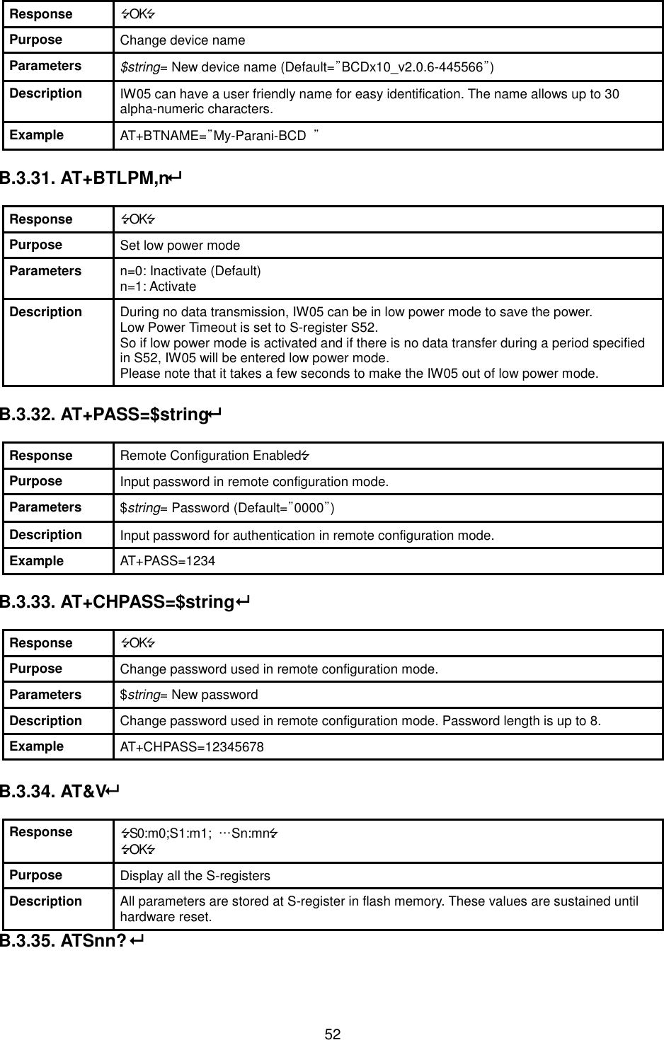   52 Response OK Purpose Change device name Parameters $string= New device name (Default=”BCDx10_v2.0.6-445566”) Description IW05 can have a user friendly name for easy identification. The name allows up to 30 alpha-numeric characters. Example AT+BTNAME=”My-Parani-BCD  ”  B.3.31. AT+BTLPM,n  Response OK Purpose Set low power mode Parameters n=0: Inactivate (Default) n=1: Activate Description During no data transmission, IW05 can be in low power mode to save the power.   Low Power Timeout is set to S-register S52. So if low power mode is activated and if there is no data transfer during a period specified in S52, IW05 will be entered low power mode. Please note that it takes a few seconds to make the IW05 out of low power mode.  B.3.32. AT+PASS=$string  Response Remote Configuration Enabled Purpose Input password in remote configuration mode. Parameters $string= Password (Default=”0000”) Description Input password for authentication in remote configuration mode. Example AT+PASS=1234  B.3.33. AT+CHPASS=$string  Response OK Purpose Change password used in remote configuration mode. Parameters $string= New password Description Change password used in remote configuration mode. Password length is up to 8. Example AT+CHPASS=12345678  B.3.34. AT&amp;V  Response S0:m0;S1:m1;  …Sn:mn OK Purpose Display all the S-registers Description All parameters are stored at S-register in flash memory. These values are sustained until hardware reset. B.3.35. ATSnn?   