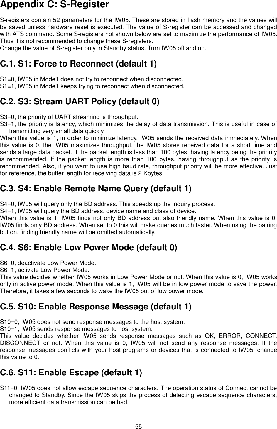   55 Appendix C: S-Register  S-registers contain 52 parameters for the IW05. These are stored in flash memory and the values will be saved unless hardware reset is executed. The value of S-register can be accessed and changed with ATS command. Some S-registers not shown below are set to maximize the performance of IW05. Thus it is not recommended to change these S-registers. Change the value of S-register only in Standby status. Turn IW05 off and on.  C.1. S1: Force to Reconnect (default 1)  S1=0, IW05 in Mode1 does not try to reconnect when disconnected. S1=1, IW05 in Mode1 keeps trying to reconnect when disconnected.  C.2. S3: Stream UART Policy (default 0)  S3=0, the priority of UART streaming is throughput. S3=1, the priority is latency, which minimizes the delay of data transmission. This is useful in case of transmitting very small data quickly. When this value is 1, in order to minimize latency, IW05 sends the received data immediately. When this value is 0, the IW05 maximizes throughput, the IW05 stores received data for a short time and sends a large data packet. If the packet length is less than 100 bytes, having latency being the priority is  recommended. If  the  packet length  is  more  than  100  bytes,  having  throughput  as  the  priority  is recommended. Also, if you want to use high baud rate, throughput priority will be more effective. Just for reference, the buffer length for receiving data is 2 Kbytes.    C.3. S4: Enable Remote Name Query (default 1)  S4=0, IW05 will query only the BD address. This speeds up the inquiry process. S4=1, IW05 will query the BD address, device name and class of device. When this value is 1, IW05 finds not only BD address but also friendly name. When this value is 0, IW05 finds only BD address. When set to 0 this will make queries much faster. When using the pairing button, finding friendly name will be omitted automatically.  C.4. S6: Enable Low Power Mode (default 0)  S6=0, deactivate Low Power Mode. S6=1, activate Low Power Mode. This value decides whether IW05 works in Low Power Mode or not. When this value is 0, IW05 works only in active power mode. When this value is 1, IW05 will be in low power mode to save the power. Therefore, it takes a few seconds to wake the IW05 out of low power mode.  C.5. S10: Enable Response Message (default 1)  S10=0, IW05 does not send response messages to the host system. S10=1, IW05 sends response messages to host system. This  value  decides  whether  IW05  sends  response  messages  such  as  OK,  ERROR,  CONNECT, DISCONNECT  or  not.  When  this  value  is  0,  IW05  will  not  send  any  response  messages.  If  the response messages conflicts with your host programs or devices that is connected to IW05, change this value to 0.  C.6. S11: Enable Escape (default 1)  S11=0, IW05 does not allow escape sequence characters. The operation status of Connect cannot be changed to Standby. Since the IW05 skips the process of detecting escape sequence characters, more efficient data transmission can be had. 