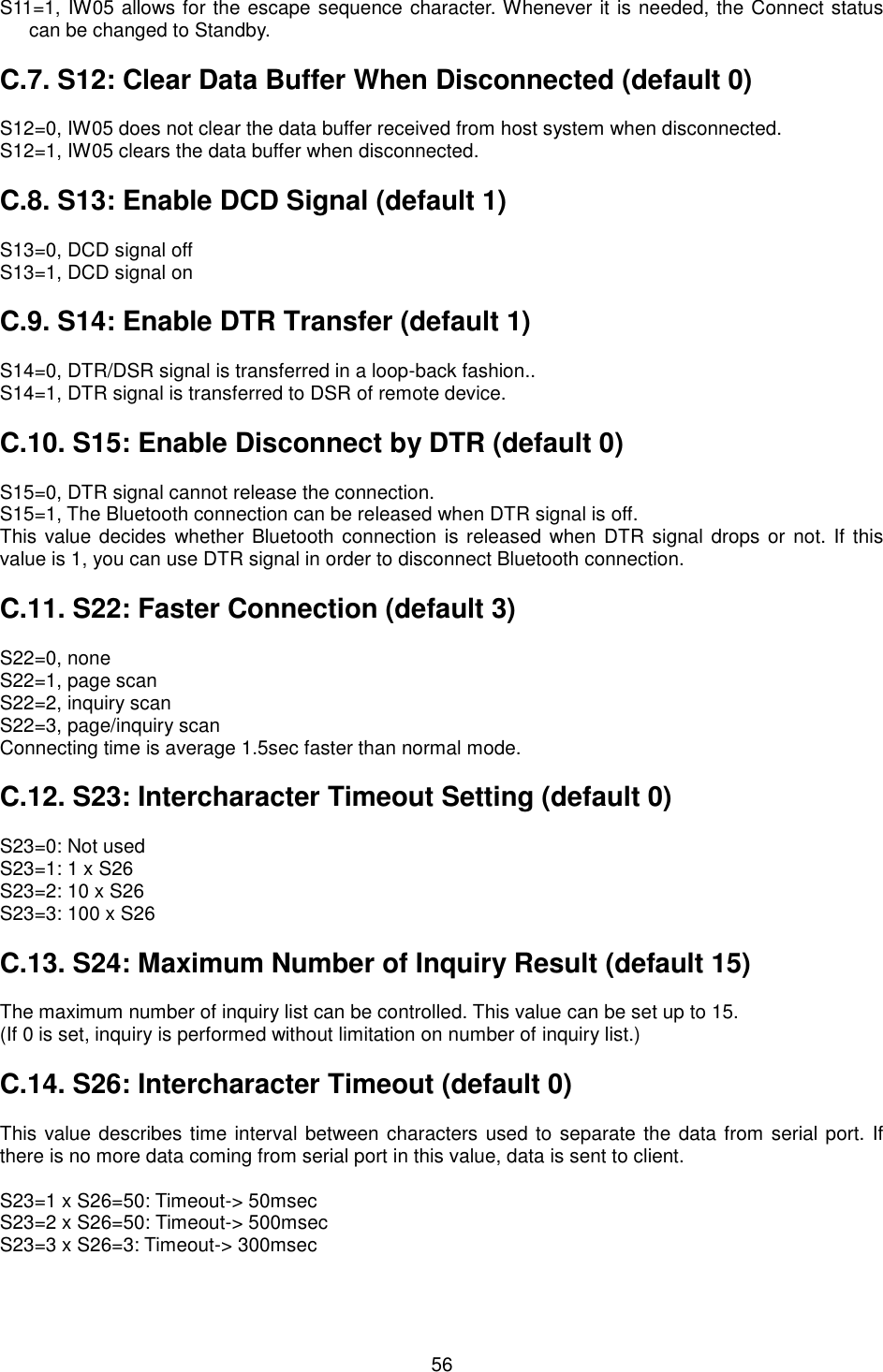   56 S11=1, IW05 allows for the escape sequence character. Whenever it is needed, the Connect status can be changed to Standby.  C.7. S12: Clear Data Buffer When Disconnected (default 0)  S12=0, IW05 does not clear the data buffer received from host system when disconnected. S12=1, IW05 clears the data buffer when disconnected.  C.8. S13: Enable DCD Signal (default 1)  S13=0, DCD signal off S13=1, DCD signal on  C.9. S14: Enable DTR Transfer (default 1)  S14=0, DTR/DSR signal is transferred in a loop-back fashion.. S14=1, DTR signal is transferred to DSR of remote device.  C.10. S15: Enable Disconnect by DTR (default 0)  S15=0, DTR signal cannot release the connection. S15=1, The Bluetooth connection can be released when DTR signal is off. This value decides  whether Bluetooth connection is released when DTR signal  drops or not. If this value is 1, you can use DTR signal in order to disconnect Bluetooth connection.    C.11. S22: Faster Connection (default 3)  S22=0, none S22=1, page scan S22=2, inquiry scan S22=3, page/inquiry scan Connecting time is average 1.5sec faster than normal mode.  C.12. S23: Intercharacter Timeout Setting (default 0)  S23=0: Not used S23=1: 1 x S26 S23=2: 10 x S26 S23=3: 100 x S26  C.13. S24: Maximum Number of Inquiry Result (default 15)  The maximum number of inquiry list can be controlled. This value can be set up to 15.   (If 0 is set, inquiry is performed without limitation on number of inquiry list.)  C.14. S26: Intercharacter Timeout (default 0)  This value describes time interval between characters used to separate the data from serial port. If there is no more data coming from serial port in this value, data is sent to client.  S23=1 x S26=50: Timeout-&gt; 50msec S23=2 x S26=50: Timeout-&gt; 500msec S23=3 x S26=3: Timeout-&gt; 300msec  