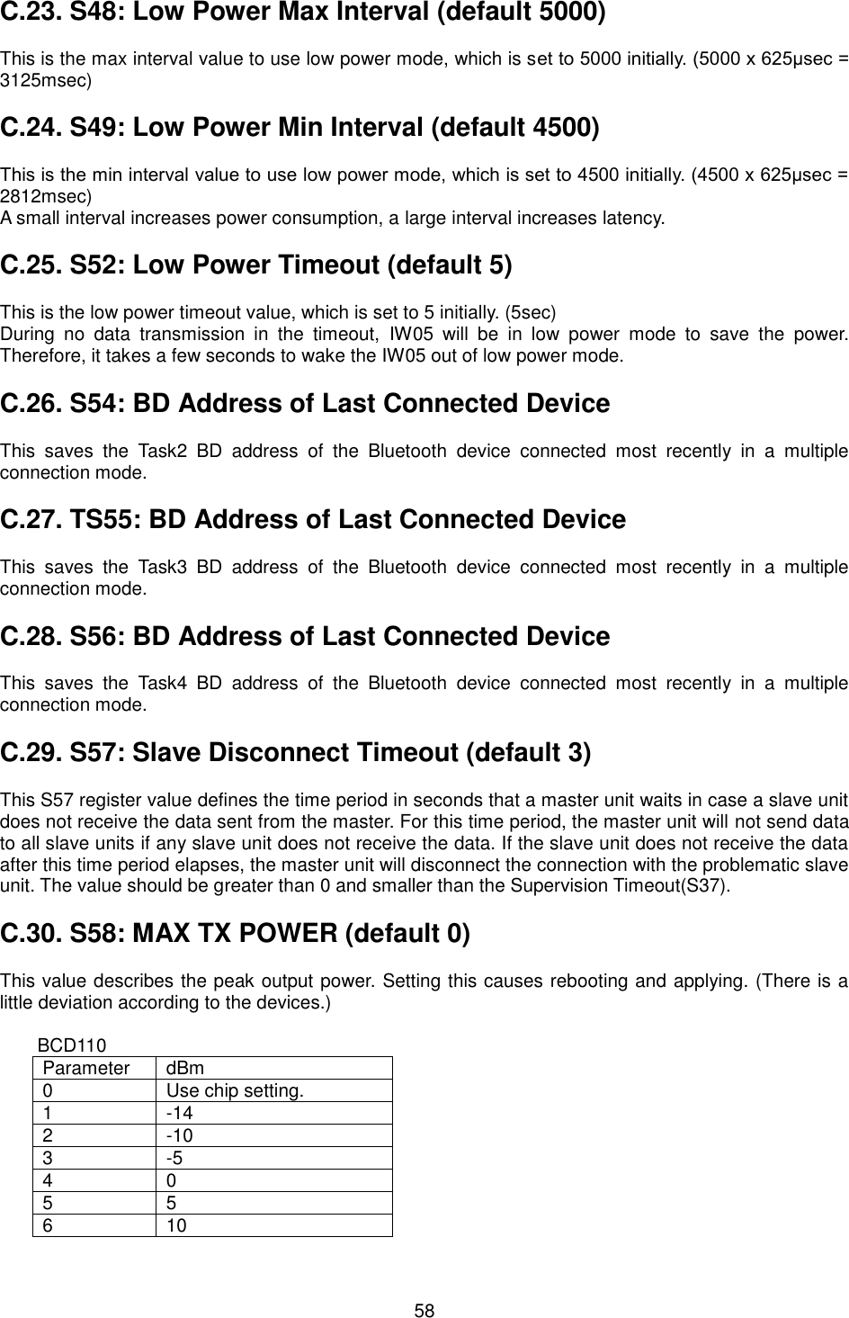   58 C.23. S48: Low Power Max Interval (default 5000)  This is the max interval value to use low power mode, which is set to 5000 initially. (5000 x 625μsec = 3125msec)  C.24. S49: Low Power Min Interval (default 4500)  This is the min interval value to use low power mode, which is set to 4500 initially. (4500 x 625μsec = 2812msec) A small interval increases power consumption, a large interval increases latency.  C.25. S52: Low Power Timeout (default 5)  This is the low power timeout value, which is set to 5 initially. (5sec) During  no  data  transmission  in  the  timeout,  IW05  will  be  in  low  power  mode  to  save  the  power. Therefore, it takes a few seconds to wake the IW05 out of low power mode.  C.26. S54: BD Address of Last Connected Device  This  saves  the  Task2  BD  address  of  the  Bluetooth  device  connected  most  recently  in  a  multiple connection mode.  C.27. TS55: BD Address of Last Connected Device  This  saves  the  Task3  BD  address  of  the  Bluetooth  device  connected  most  recently  in  a  multiple connection mode.  C.28. S56: BD Address of Last Connected Device  This  saves  the  Task4  BD  address  of  the  Bluetooth  device  connected  most  recently  in  a  multiple connection mode.  C.29. S57: Slave Disconnect Timeout (default 3)  This S57 register value defines the time period in seconds that a master unit waits in case a slave unit does not receive the data sent from the master. For this time period, the master unit will not send data to all slave units if any slave unit does not receive the data. If the slave unit does not receive the data after this time period elapses, the master unit will disconnect the connection with the problematic slave unit. The value should be greater than 0 and smaller than the Supervision Timeout(S37).  C.30. S58: MAX TX POWER (default 0)  This value describes the peak output power. Setting this causes rebooting and applying. (There is a little deviation according to the devices.)  BCD110 Parameter dBm 0 Use chip setting. 1 -14 2 -10 3 -5 4 0 5 5 6 10 