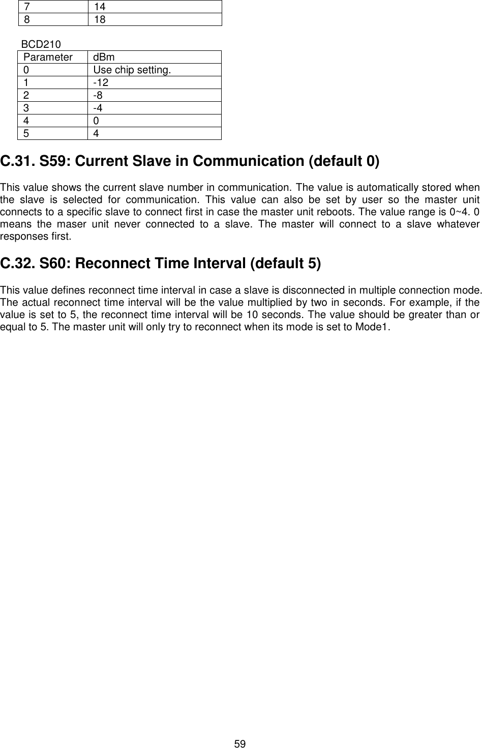   59 7 14 8 18  BCD210 Parameter dBm 0 Use chip setting. 1 -12 2 -8 3 -4 4 0 5 4  C.31. S59: Current Slave in Communication (default 0)  This value shows the current slave number in communication. The value is automatically stored when the  slave  is  selected  for  communication.  This  value  can  also  be  set  by  user  so  the  master  unit connects to a specific slave to connect first in case the master unit reboots. The value range is 0~4. 0 means  the  maser  unit  never  connected  to  a  slave.  The  master  will  connect  to  a  slave  whatever responses first.  C.32. S60: Reconnect Time Interval (default 5)  This value defines reconnect time interval in case a slave is disconnected in multiple connection mode. The actual reconnect time interval will be the value multiplied by two in seconds. For example, if the value is set to 5, the reconnect time interval will be 10 seconds. The value should be greater than or equal to 5. The master unit will only try to reconnect when its mode is set to Mode1.  