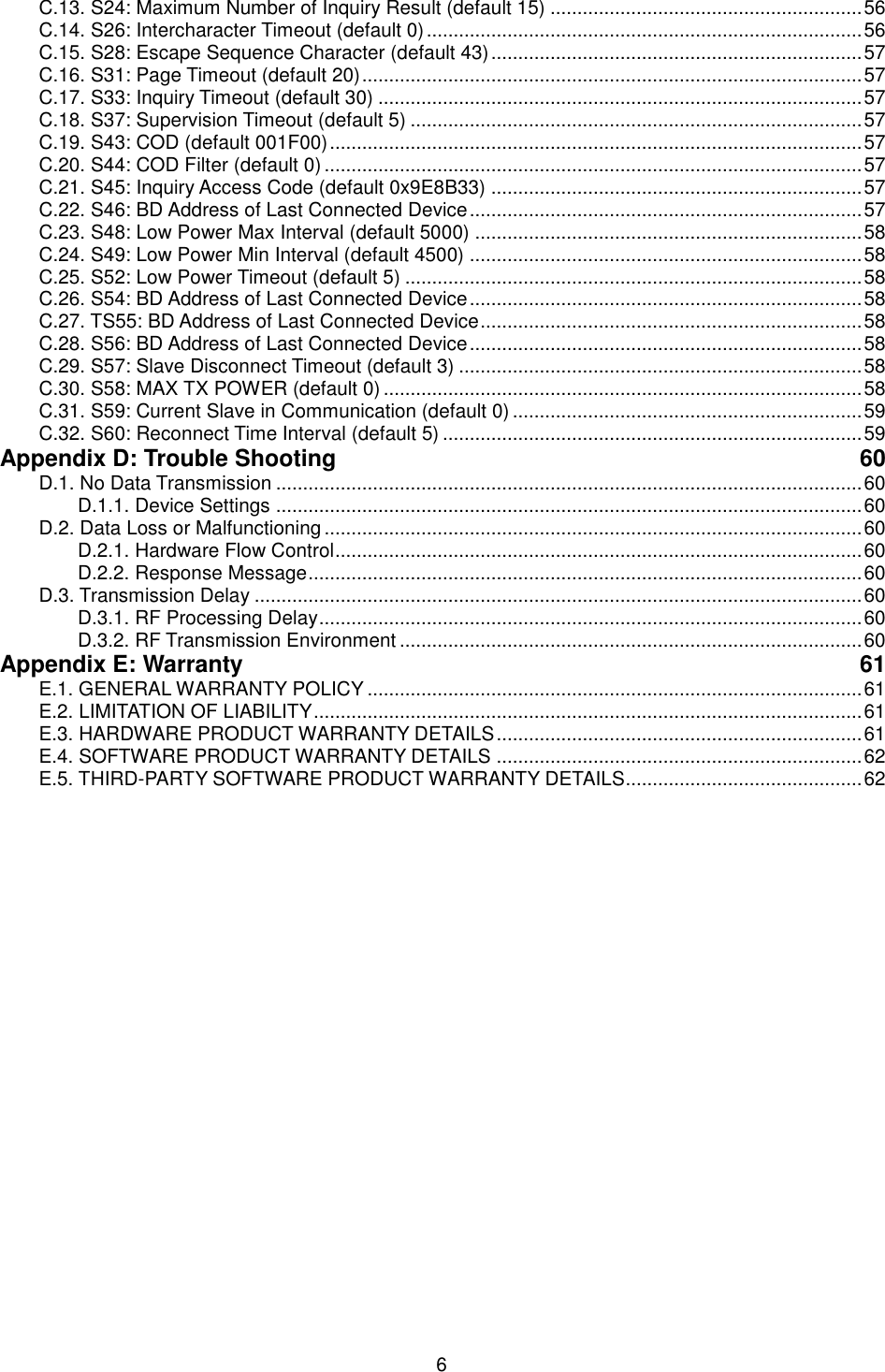   6 C.13. S24: Maximum Number of Inquiry Result (default 15) .......................................................... 56 C.14. S26: Intercharacter Timeout (default 0) ................................................................................. 56 C.15. S28: Escape Sequence Character (default 43) ..................................................................... 57 C.16. S31: Page Timeout (default 20) ............................................................................................. 57 C.17. S33: Inquiry Timeout (default 30) .......................................................................................... 57 C.18. S37: Supervision Timeout (default 5) .................................................................................... 57 C.19. S43: COD (default 001F00) ................................................................................................... 57 C.20. S44: COD Filter (default 0) .................................................................................................... 57 C.21. S45: Inquiry Access Code (default 0x9E8B33) ..................................................................... 57 C.22. S46: BD Address of Last Connected Device ......................................................................... 57 C.23. S48: Low Power Max Interval (default 5000) ........................................................................ 58 C.24. S49: Low Power Min Interval (default 4500) ......................................................................... 58 C.25. S52: Low Power Timeout (default 5) ..................................................................................... 58 C.26. S54: BD Address of Last Connected Device ......................................................................... 58 C.27. TS55: BD Address of Last Connected Device ....................................................................... 58 C.28. S56: BD Address of Last Connected Device ......................................................................... 58 C.29. S57: Slave Disconnect Timeout (default 3) ........................................................................... 58 C.30. S58: MAX TX POWER (default 0) ......................................................................................... 58 C.31. S59: Current Slave in Communication (default 0) ................................................................. 59 C.32. S60: Reconnect Time Interval (default 5) .............................................................................. 59 Appendix D: Trouble Shooting  60 D.1. No Data Transmission ............................................................................................................. 60 D.1.1. Device Settings ............................................................................................................. 60 D.2. Data Loss or Malfunctioning .................................................................................................... 60 D.2.1. Hardware Flow Control .................................................................................................. 60 D.2.2. Response Message ....................................................................................................... 60 D.3. Transmission Delay ................................................................................................................. 60 D.3.1. RF Processing Delay ..................................................................................................... 60 D.3.2. RF Transmission Environment ...................................................................................... 60 Appendix E: Warranty  61 E.1. GENERAL WARRANTY POLICY ............................................................................................ 61 E.2. LIMITATION OF LIABILITY ...................................................................................................... 61 E.3. HARDWARE PRODUCT WARRANTY DETAILS .................................................................... 61 E.4. SOFTWARE PRODUCT WARRANTY DETAILS .................................................................... 62 E.5. THIRD-PARTY SOFTWARE PRODUCT WARRANTY DETAILS ............................................ 62  