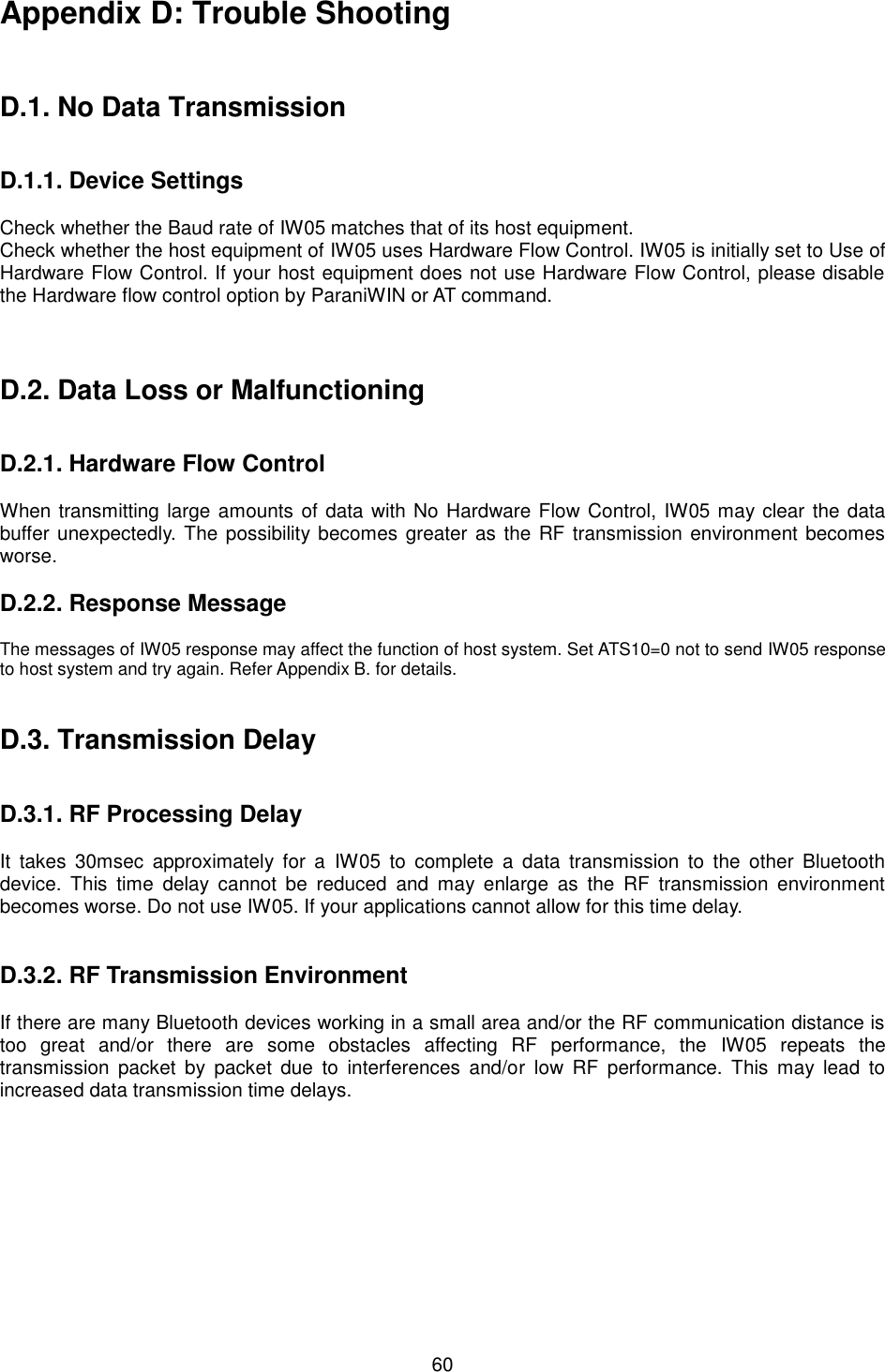   60 Appendix D: Trouble Shooting    D.1. No Data Transmission   D.1.1. Device Settings  Check whether the Baud rate of IW05 matches that of its host equipment.   Check whether the host equipment of IW05 uses Hardware Flow Control. IW05 is initially set to Use of Hardware Flow Control. If your host equipment does not use Hardware Flow Control, please disable the Hardware flow control option by ParaniWIN or AT command.    D.2. Data Loss or Malfunctioning   D.2.1. Hardware Flow Control  When transmitting large amounts of data with No Hardware Flow Control,  IW05 may clear the data buffer unexpectedly. The possibility becomes greater as the RF transmission environment becomes worse.    D.2.2. Response Message  The messages of IW05 response may affect the function of host system. Set ATS10=0 not to send IW05 response to host system and try again. Refer Appendix B. for details.   D.3. Transmission Delay   D.3.1. RF Processing Delay  It  takes  30msec  approximately  for  a  IW05  to  complete  a  data  transmission  to  the  other  Bluetooth device.  This  time  delay  cannot  be  reduced  and  may  enlarge  as  the  RF  transmission  environment becomes worse. Do not use IW05. If your applications cannot allow for this time delay.   D.3.2. RF Transmission Environment  If there are many Bluetooth devices working in a small area and/or the RF communication distance is too  great  and/or  there  are  some  obstacles  affecting  RF  performance,  the  IW05  repeats  the transmission packet  by  packet  due  to  interferences  and/or  low  RF  performance. This  may  lead  to increased data transmission time delays.  