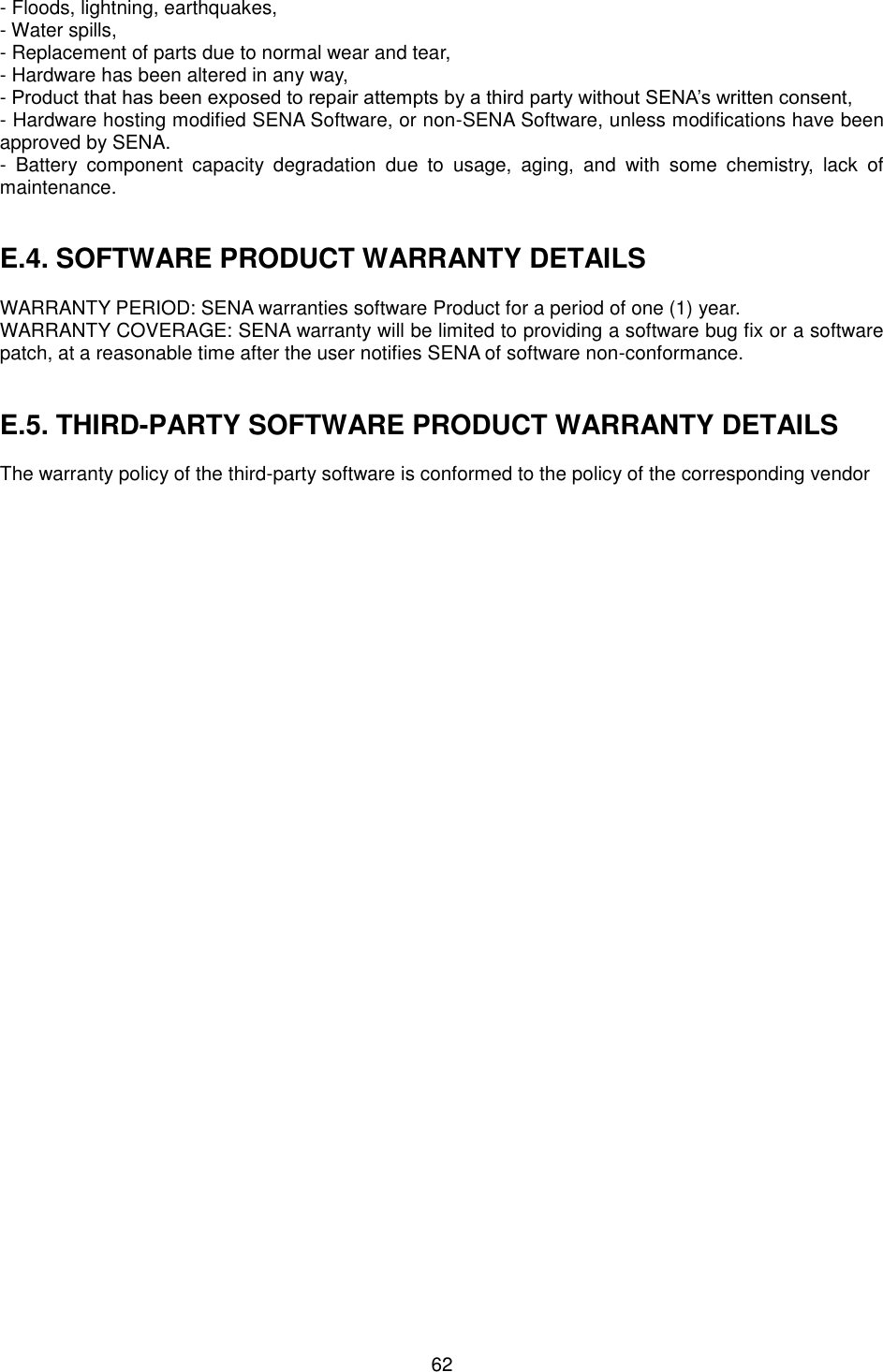  62 - Floods, lightning, earthquakes,- Water spills,- Replacement of parts due to normal wear and tear,- Hardware has been altered in any way,-Product that has been exposed to repair attempts by a third party without SENA’s written consent,- Hardware hosting modified SENA Software, or non-SENA Software, unless modifications have beenapproved by SENA.- Battery  component  capacity  degradation  due  to  usage,  aging,  and  with  some  chemistry,  lack  ofmaintenance.E.4. SOFTWARE PRODUCT WARRANTY DETAILSWARRANTY PERIOD: SENA warranties software Product for a period of one (1) year.   WARRANTY COVERAGE: SENA warranty will be limited to providing a software bug fix or a software patch, at a reasonable time after the user notifies SENA of software non-conformance. E.5. THIRD-PARTY SOFTWARE PRODUCT WARRANTY DETAILSThe warranty policy of the third-party software is conformed to the policy of the corresponding vendor 