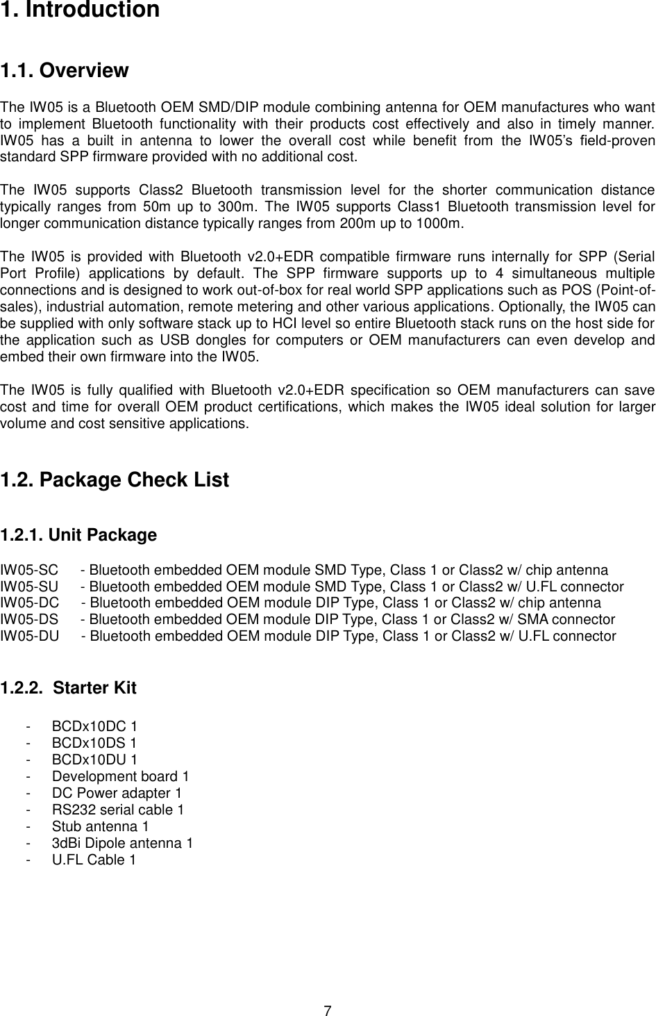   7 1. Introduction   1.1. Overview  The IW05 is a Bluetooth OEM SMD/DIP module combining antenna for OEM manufactures who want to  implement  Bluetooth  functionality  with  their  products  cost  effectively  and  also  in  timely  manner. IW05  has  a  built  in  antenna  to  lower  the  overall  cost  while  benefit  from  the  IW05’s  field-proven standard SPP firmware provided with no additional cost.    The  IW05  supports  Class2  Bluetooth  transmission  level  for  the  shorter  communication  distance typically ranges from  50m  up  to  300m.  The  IW05  supports  Class1 Bluetooth  transmission level for longer communication distance typically ranges from 200m up to 1000m.    The  IW05 is  provided  with  Bluetooth v2.0+EDR compatible firmware  runs  internally for SPP (Serial Port  Profile)  applications  by  default.  The  SPP  firmware  supports  up  to  4  simultaneous  multiple connections and is designed to work out-of-box for real world SPP applications such as POS (Point-of-sales), industrial automation, remote metering and other various applications. Optionally, the IW05 can be supplied with only software stack up to HCI level so entire Bluetooth stack runs on the host side for the  application  such  as  USB dongles  for  computers or  OEM manufacturers can  even  develop  and embed their own firmware into the IW05.  The  IW05 is fully qualified with Bluetooth  v2.0+EDR  specification  so OEM manufacturers can  save cost and time for overall OEM product certifications, which makes the  IW05 ideal solution for larger volume and cost sensitive applications.   1.2. Package Check List   1.2.1. Unit Package  IW05-SC   - Bluetooth embedded OEM module SMD Type, Class 1 or Class2 w/ chip antenna IW05-SU      - Bluetooth embedded OEM module SMD Type, Class 1 or Class2 w/ U.FL connector IW05-DC      - Bluetooth embedded OEM module DIP Type, Class 1 or Class2 w/ chip antenna IW05-DS      - Bluetooth embedded OEM module DIP Type, Class 1 or Class2 w/ SMA connector IW05-DU      - Bluetooth embedded OEM module DIP Type, Class 1 or Class2 w/ U.FL connector   1.2.2.  Starter Kit -  BCDx10DC 1 -  BCDx10DS 1 -  BCDx10DU 1 -  Development board 1 -  DC Power adapter 1 -  RS232 serial cable 1 -  Stub antenna 1 -  3dBi Dipole antenna 1 -  U.FL Cable 1  