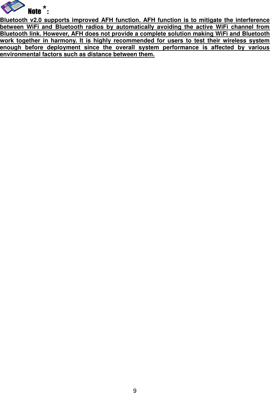   9     Note *: Bluetooth v2.0 supports improved AFH function. AFH function is to mitigate the interference between  WiFi  and  Bluetooth  radios  by  automatically  avoiding  the  active  WiFi  channel  from Bluetooth link. However, AFH does not provide a complete solution making WiFi and Bluetooth work  together  in  harmony.  It  is highly recommended  for  users to  test  their wireless  system enough  before  deployment  since  the  overall  system  performance  is  affected  by  various environmental factors such as distance between them. 