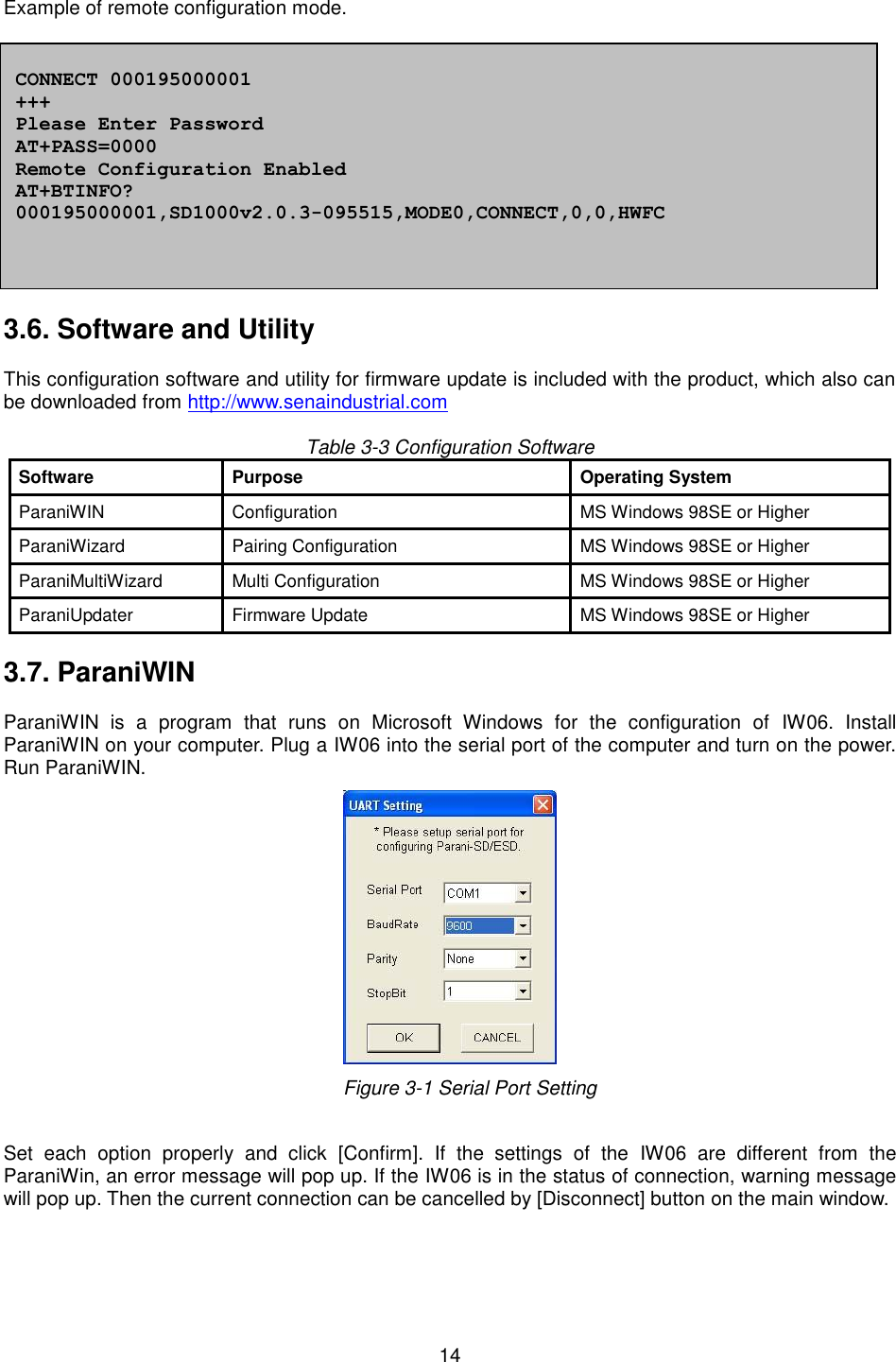   14  Example of remote configuration mode.              3.6. Software and Utility  This configuration software and utility for firmware update is included with the product, which also can be downloaded from http://www.senaindustrial.com  Table 3-3 Configuration Software Software Purpose Operating System ParaniWIN   Configuration MS Windows 98SE or Higher   ParaniWizard Pairing Configuration MS Windows 98SE or Higher ParaniMultiWizard Multi Configuration MS Windows 98SE or Higher   ParaniUpdater   Firmware Update MS Windows 98SE or Higher    3.7. ParaniWIN  ParaniWIN  is  a  program  that  runs  on  Microsoft  Windows  for  the  configuration  of  IW06.  Install ParaniWIN on your computer. Plug a IW06 into the serial port of the computer and turn on the power. Run ParaniWIN.      Figure 3-1 Serial Port Setting  Set  each  option  properly  and  click  [Confirm].  If  the  settings  of  the  IW06  are  different  from  the ParaniWin, an error message will pop up. If the IW06 is in the status of connection, warning message will pop up. Then the current connection can be cancelled by [Disconnect] button on the main window.   CONNECT 000195000001 +++ Please Enter Password AT+PASS=0000 Remote Configuration Enabled AT+BTINFO? 000195000001,SD1000v2.0.3-095515,MODE0,CONNECT,0,0,HWFC 
