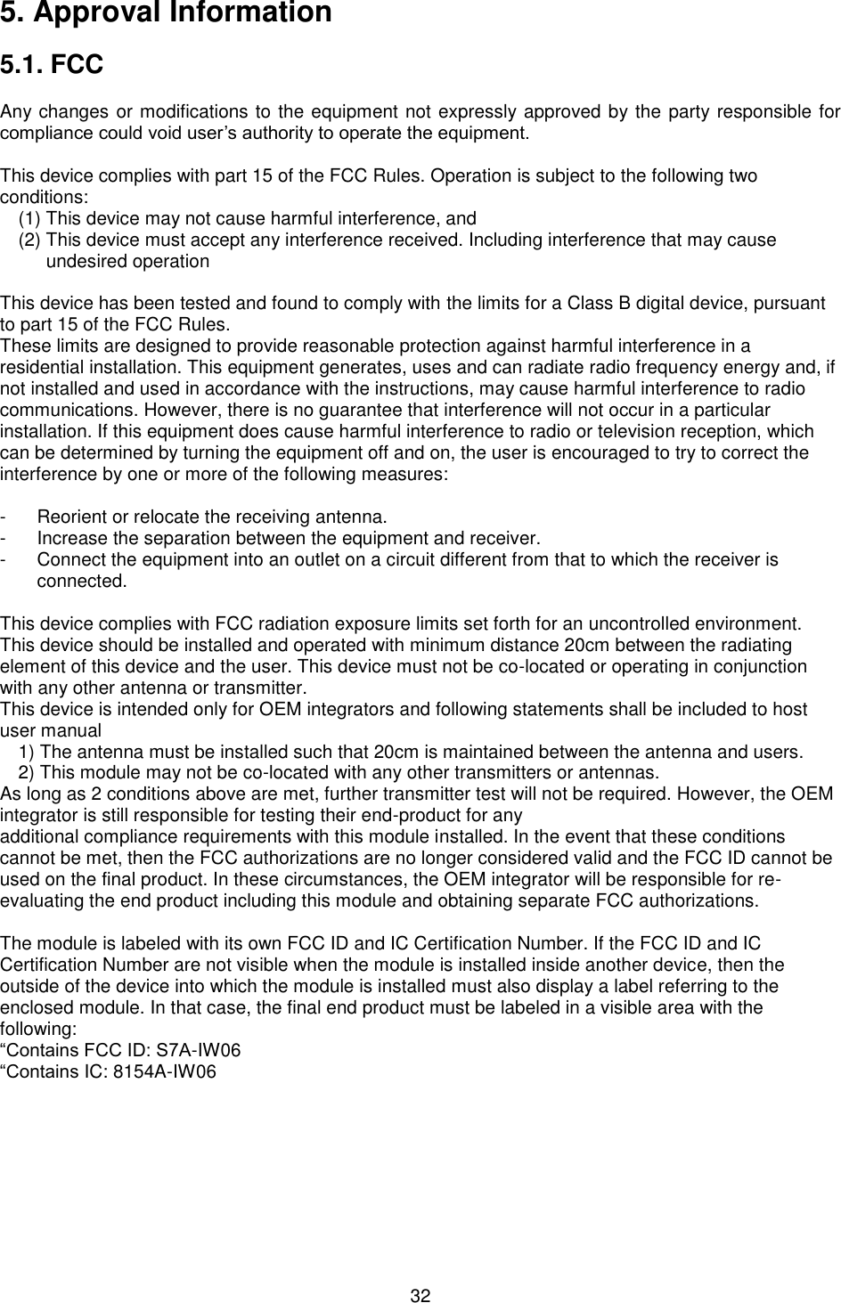   32 5. Approval Information  5.1. FCC  Any changes or modifications to the equipment not expressly approved by the party responsible for compliance could void user’s authority to operate the equipment.  This device complies with part 15 of the FCC Rules. Operation is subject to the following two conditions: (1) This device may not cause harmful interference, and (2) This device must accept any interference received. Including interference that may cause undesired operation  This device has been tested and found to comply with the limits for a Class B digital device, pursuant to part 15 of the FCC Rules. These limits are designed to provide reasonable protection against harmful interference in a residential installation. This equipment generates, uses and can radiate radio frequency energy and, if not installed and used in accordance with the instructions, may cause harmful interference to radio communications. However, there is no guarantee that interference will not occur in a particular installation. If this equipment does cause harmful interference to radio or television reception, which can be determined by turning the equipment off and on, the user is encouraged to try to correct the interference by one or more of the following measures:  -  Reorient or relocate the receiving antenna. -  Increase the separation between the equipment and receiver. -  Connect the equipment into an outlet on a circuit different from that to which the receiver is connected.  This device complies with FCC radiation exposure limits set forth for an uncontrolled environment. This device should be installed and operated with minimum distance 20cm between the radiating element of this device and the user. This device must not be co-located or operating in conjunction with any other antenna or transmitter. This device is intended only for OEM integrators and following statements shall be included to host user manual 1) The antenna must be installed such that 20cm is maintained between the antenna and users. 2) This module may not be co-located with any other transmitters or antennas. As long as 2 conditions above are met, further transmitter test will not be required. However, the OEM integrator is still responsible for testing their end-product for any additional compliance requirements with this module installed. In the event that these conditions cannot be met, then the FCC authorizations are no longer considered valid and the FCC ID cannot be used on the final product. In these circumstances, the OEM integrator will be responsible for re-evaluating the end product including this module and obtaining separate FCC authorizations.  The module is labeled with its own FCC ID and IC Certification Number. If the FCC ID and IC Certification Number are not visible when the module is installed inside another device, then the outside of the device into which the module is installed must also display a label referring to the enclosed module. In that case, the final end product must be labeled in a visible area with the following: “Contains FCC ID: S7A-IW06   “Contains IC: 8154A-IW06     