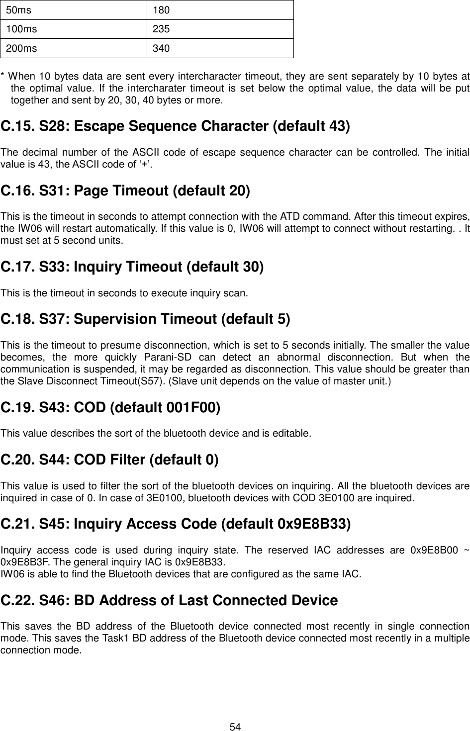   54 50ms 180 100ms 235 200ms 340  * When 10 bytes data are sent every intercharacter timeout, they are sent separately by 10 bytes at the optimal value. If the intercharater timeout is set below the optimal value, the data will be  put together and sent by 20, 30, 40 bytes or more.  C.15. S28: Escape Sequence Character (default 43)  The decimal number of the ASCII code of escape sequence character can be controlled. The initial value is 43, the ASCII code of ‘+’.  C.16. S31: Page Timeout (default 20)  This is the timeout in seconds to attempt connection with the ATD command. After this timeout expires, the IW06 will restart automatically. If this value is 0, IW06 will attempt to connect without restarting. . It must set at 5 second units.  C.17. S33: Inquiry Timeout (default 30)  This is the timeout in seconds to execute inquiry scan.  C.18. S37: Supervision Timeout (default 5)  This is the timeout to presume disconnection, which is set to 5 seconds initially. The smaller the value becomes,  the  more  quickly  Parani-SD  can  detect  an  abnormal  disconnection.  But  when  the communication is suspended, it may be regarded as disconnection. This value should be greater than the Slave Disconnect Timeout(S57). (Slave unit depends on the value of master unit.)  C.19. S43: COD (default 001F00)  This value describes the sort of the bluetooth device and is editable.  C.20. S44: COD Filter (default 0)  This value is used to filter the sort of the bluetooth devices on inquiring. All the bluetooth devices are inquired in case of 0. In case of 3E0100, bluetooth devices with COD 3E0100 are inquired.  C.21. S45: Inquiry Access Code (default 0x9E8B33)  Inquiry  access  code  is  used  during  inquiry  state.  The  reserved  IAC  addresses  are  0x9E8B00  ~ 0x9E8B3F. The general inquiry IAC is 0x9E8B33. IW06 is able to find the Bluetooth devices that are configured as the same IAC.  C.22. S46: BD Address of Last Connected Device  This  saves  the  BD  address  of  the  Bluetooth  device  connected  most  recently  in  single  connection mode. This saves the Task1 BD address of the Bluetooth device connected most recently in a multiple connection mode.  