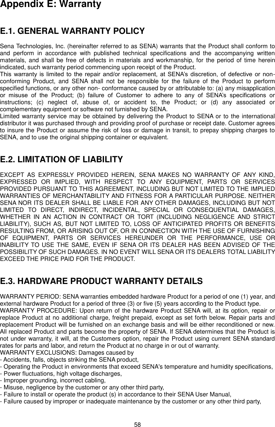   58 Appendix E: Warranty   E.1. GENERAL WARRANTY POLICY  Sena Technologies, Inc. (hereinafter referred to as SENA) warrants that the Product shall conform to and  perform  in  accordance  with  published  technical  specifications  and  the  accompanying  written materials,  and shall  be free of defects in materials  and  workmanship,  for  the period of time  herein indicated, such warranty period commencing upon receipt of the Product.   This  warranty is limited to  the repair  and/or replacement,  at SENA’s discretion, of  defective or non-conforming  Product,  and  SENA  shall  not  be  responsible  for  the  failure  of  the  Product  to  perform specified functions, or any other non- conformance caused by or attributable to: (a) any misapplication or  misuse  of  the  Product;  (b)  failure  of  Customer  to  adhere  to  any  of  SENA’s  specifications  or instructions;  (c)  neglect  of,  abuse  of,  or  accident  to,  the  Product;  or  (d)  any  associated  or complementary equipment or software not furnished by SENA.   Limited warranty service may be obtained by delivering the Product to SENA or to the international distributor it was purchased through and providing proof of purchase or receipt date. Customer agrees to insure the Product or assume the risk of loss or damage in transit, to prepay shipping charges to SENA, and to use the original shipping container or equivalent.     E.2. LIMITATION OF LIABILITY  EXCEPT  AS  EXPRESSLY  PROVIDED  HEREIN,  SENA  MAKES  NO  WARRANTY  OF  ANY  KIND, EXPRESSED  OR  IMPLIED,  WITH  RESPECT  TO  ANY  EQUIPMENT,  PARTS  OR  SERVICES PROVIDED PURSUANT TO THIS AGREEMENT, INCLUDING BUT NOT LIMITED TO THE IMPLIED WARRANTIES OF MERCHANTABILITY AND FITNESS FOR A PARTICULAR PURPOSE. NEITHER SENA NOR ITS DEALER SHALL BE LIABLE FOR ANY OTHER DAMAGES, INCLUDING BUT NOT LIMITED  TO  DIRECT,  INDIRECT,  INCIDENTAL,  SPECIAL  OR  CONSEQUENTIAL  DAMAGES, WHETHER  IN  AN  ACTION  IN  CONTRACT  OR  TORT  (INCLUDING  NEGLIGENCE  AND  STRICT LIABILITY), SUCH AS, BUT NOT LIMITED TO, LOSS OF  ANTICIPATED PROFITS OR BENEFITS RESULTING FROM, OR ARISING OUT OF, OR IN CONNECTION WITH THE USE OF FURNISHING OF  EQUIPMENT,  PARTS  OR  SERVICES  HEREUNDER  OR  THE  PERFORMANCE,  USE  OR INABILITY TO USE THE SAME, EVEN  IF SENA OR ITS DEALER HAS BEEN ADVISED OF THE POSSIBILITY OF SUCH DAMAGES. IN NO EVENT WILL SENA OR ITS DEALERS TOTAL LIABILITY EXCEED THE PRICE PAID FOR THE PRODUCT.   E.3. HARDWARE PRODUCT WARRANTY DETAILS  WARRANTY PERIOD: SENA warranties embedded hardware Product for a period of one (1) year, and external hardware Product for a period of three (3) or five (5) years according to the Product type. WARRANTY PROCEDURE: Upon return of the hardware Product SENA will, at its option, repair or replace Product at no additional charge, freight prepaid, except as set forth below. Repair parts and replacement Product will be furnished on an exchange basis and will be either reconditioned or new. All replaced Product and parts become the property of SENA. If SENA determines that the Product is not under warranty, it will, at the Customers option, repair the Product using current SENA standard rates for parts and labor, and return the Product at no charge in or out of warranty.   WARRANTY EXCLUSIONS: Damages caused by - Accidents, falls, objects striking the SENA product, - Operating the Product in environments that exceed SENA&apos;s temperature and humidity specifications, - Power fluctuations, high voltage discharges, - Improper grounding, incorrect cabling, - Misuse, negligence by the customer or any other third party, - Failure to install or operate the product (s) in accordance to their SENA User Manual, - Failure caused by improper or inadequate maintenance by the customer or any other third party, 