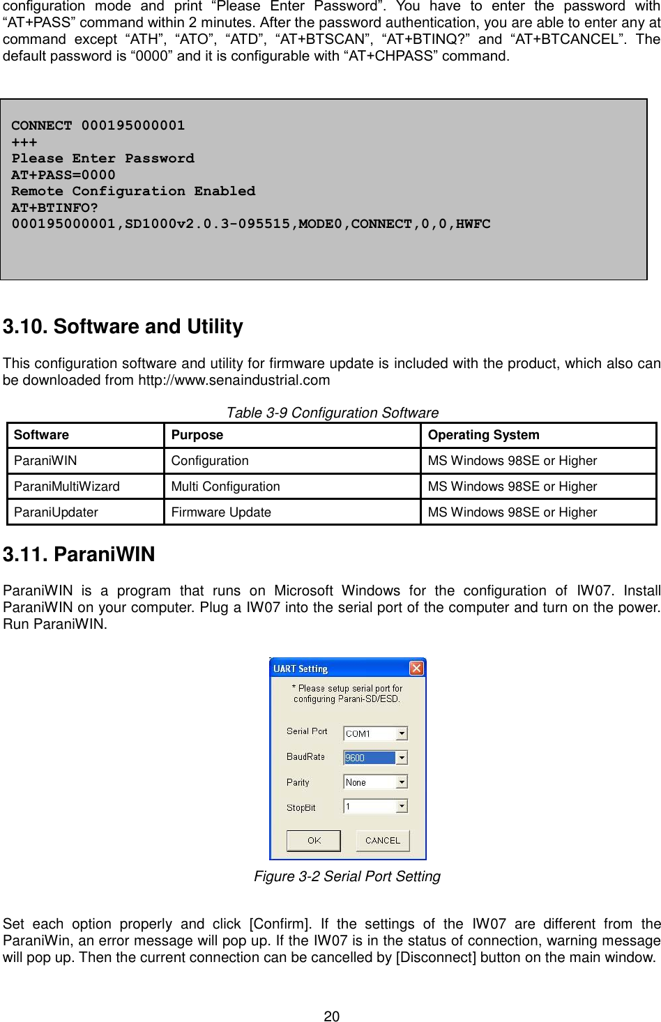  20 configuration  mode  and  print  “Please  Enter  Password”.  You  have  to  enter  the  password  with “AT+PASS” command within 2 minutes. After the password authentication, you are able to enter any at command  except  “ATH”,  “ATO”,  “ATD”,  “AT+BTSCAN”,  “AT+BTINQ?”  and  “AT+BTCANCEL”.  The default password is “0000” and it is configurable with “AT+CHPASS” command.   Example of remote configuration mode.             3.10. Software and Utility  This configuration software and utility for firmware update is included with the product, which also can be downloaded from http://www.senaindustrial.com  Table 3-9 Configuration Software Software Purpose Operating System ParaniWIN   Configuration MS Windows 98SE or Higher   ParaniMultiWizard Multi Configuration MS Windows 98SE or Higher   ParaniUpdater   Firmware Update MS Windows 98SE or Higher    3.11. ParaniWIN  ParaniWIN  is  a  program  that  runs  on  Microsoft  Windows  for  the  configuration  of  IW07.  Install ParaniWIN on your computer. Plug a IW07 into the serial port of the computer and turn on the power. Run ParaniWIN.       Figure 3-2 Serial Port Setting  Set  each  option  properly  and  click  [Confirm].  If  the  settings  of  the  IW07  are  different  from  the ParaniWin, an error message will pop up. If the IW07 is in the status of connection, warning message will pop up. Then the current connection can be cancelled by [Disconnect] button on the main window.  CONNECT 000195000001 +++ Please Enter Password AT+PASS=0000 Remote Configuration Enabled AT+BTINFO? 000195000001,SD1000v2.0.3-095515,MODE0,CONNECT,0,0,HWFC 