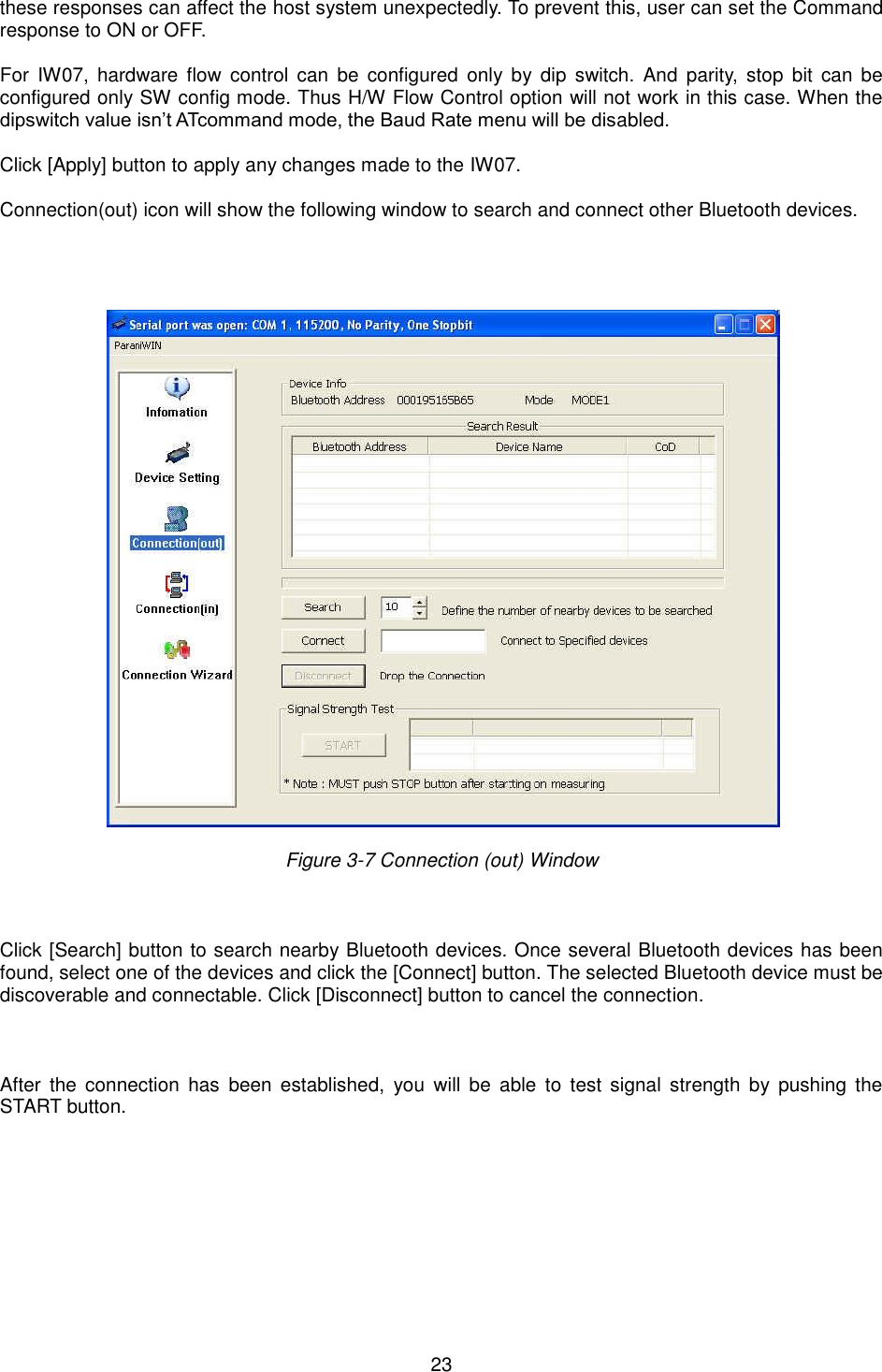  23 these responses can affect the host system unexpectedly. To prevent this, user can set the Command response to ON or OFF.  For  IW07,  hardware  flow  control  can  be  configured  only  by  dip  switch.  And  parity,  stop  bit  can  be configured only SW config mode. Thus H/W Flow Control option will not work in this case. When the dipswitch value isn’t ATcommand mode, the Baud Rate menu will be disabled.    Click [Apply] button to apply any changes made to the IW07.  Connection(out) icon will show the following window to search and connect other Bluetooth devices.         Figure 3-7 Connection (out) Window      Click [Search] button to search nearby Bluetooth devices. Once several Bluetooth devices has been found, select one of the devices and click the [Connect] button. The selected Bluetooth device must be discoverable and connectable. Click [Disconnect] button to cancel the connection.    After  the  connection  has  been  established,  you  will  be  able  to  test  signal  strength  by  pushing  the START button.        