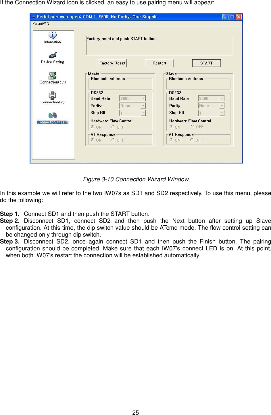  25  If the Connection Wizard icon is clicked, an easy to use pairing menu will appear:    Figure 3-10 Connection Wizard Window  In this example we will refer to the two IW07s as SD1 and SD2 respectively. To use this menu, please do the following:    Step 1.  Connect SD1 and then push the START button. Step 2.  Disconnect  SD1,  connect  SD2  and  then  push  the  Next  button  after  setting  up  Slave configuration. At this time, the dip switch value should be ATcmd mode. The flow control setting can be changed only through dip switch. Step 3.  Disconnect  SD2,  once  again  connect  SD1  and  then  push  the  Finish  button.  The  pairing configuration should be completed. Make sure that each IW07’s  connect  LED is on. At this point, when both IW07’s restart the connection will be established automatically.       