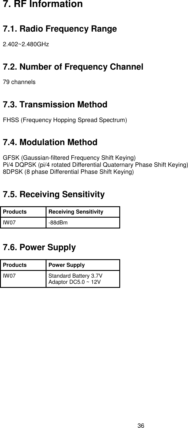  36 7. RF Information   7.1. Radio Frequency Range  2.402~2.480GHz   7.2. Number of Frequency Channel  79 channels   7.3. Transmission Method  FHSS (Frequency Hopping Spread Spectrum)   7.4. Modulation Method  GFSK (Gaussian-filtered Frequency Shift Keying) Pi/4 DQPSK (pi/4 rotated Differential Quaternary Phase Shift Keying) 8DPSK (8 phase Differential Phase Shift Keying)   7.5. Receiving Sensitivity  Products Receiving Sensitivity IW07 -88dBm   7.6. Power Supply  Products Power Supply IW07 Standard Battery 3.7V   Adaptor DC5.0 ~ 12V  