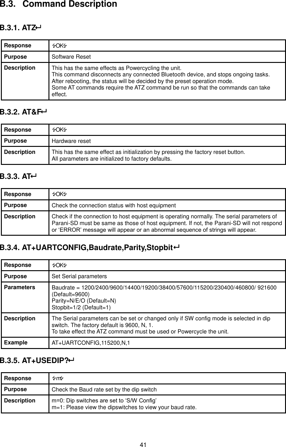  41 B.3.   Command Description   B.3.1. ATZ  Response OK Purpose Software Reset Description This has the same effects as Powercycling the unit. This command disconnects any connected Bluetooth device, and stops ongoing tasks. After rebooting, the status will be decided by the preset operation mode. Some AT commands require the ATZ command be run so that the commands can take effect.  B.3.2. AT&amp;F  Response OK Purpose Hardware reset Description This has the same effect as initialization by pressing the factory reset button. All parameters are initialized to factory defaults.    B.3.3. AT  Response OK Purpose Check the connection status with host equipment Description Check if the connection to host equipment is operating normally. The serial parameters of Parani-SD must be same as those of host equipment. If not, the Parani-SD will not respond or ‘ERROR’ message will appear or an abnormal sequence of strings will appear.  B.3.4. AT+UARTCONFIG,Baudrate,Parity,Stopbit  Response OK Purpose Set Serial parameters Parameters Baudrate = 1200/2400/9600/14400/19200/38400/57600/115200/230400/460800/ 921600 (Default=9600) Parity=N/E/O (Default=N) Stopbit=1/2 (Default=1) Description The Serial parameters can be set or changed only if SW config mode is selected in dip switch. The factory default is 9600, N, 1. To take effect the ATZ command must be used or Powercycle the unit. Example AT+UARTCONFIG,115200,N,1  B.3.5. AT+USEDIP?   Response m Purpose Check the Baud rate set by the dip switch Description m=0: Dip switches are set to ‘S/W Config’ m=1: Please view the dipswitches to view your baud rate.  