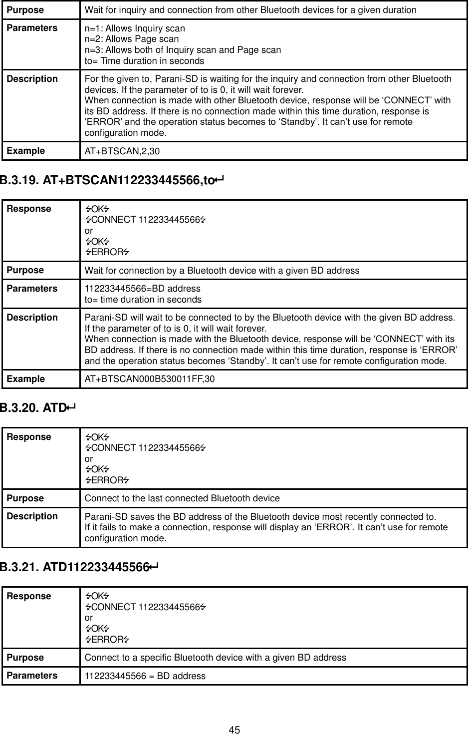  45 Purpose Wait for inquiry and connection from other Bluetooth devices for a given duration Parameters n=1: Allows Inquiry scan n=2: Allows Page scan n=3: Allows both of Inquiry scan and Page scan to= Time duration in seconds Description For the given to, Parani-SD is waiting for the inquiry and connection from other Bluetooth devices. If the parameter of to is 0, it will wait forever. When connection is made with other Bluetooth device, response will be ‘CONNECT’ with its BD address. If there is no connection made within this time duration, response is ‘ERROR’ and the operation status becomes to ‘Standby’. It can’t use for remote configuration mode. Example AT+BTSCAN,2,30  B.3.19. AT+BTSCAN112233445566,to  Response OK CONNECT 112233445566 or OK ERROR Purpose Wait for connection by a Bluetooth device with a given BD address Parameters 112233445566=BD address to= time duration in seconds Description Parani-SD will wait to be connected to by the Bluetooth device with the given BD address. If the parameter of to is 0, it will wait forever. When connection is made with the Bluetooth device, response will be ‘CONNECT’ with its BD address. If there is no connection made within this time duration, response is ‘ERROR’ and the operation status becomes ‘Standby’. It can’t use for remote configuration mode. Example AT+BTSCAN000B530011FF,30  B.3.20. ATD  Response OK CONNECT 112233445566 or OK ERROR Purpose Connect to the last connected Bluetooth device Description Parani-SD saves the BD address of the Bluetooth device most recently connected to.   If it fails to make a connection, response will display an ‘ERROR’. It can’t use for remote configuration mode.  B.3.21. ATD112233445566  Response OK CONNECT 112233445566 or OK ERROR Purpose Connect to a specific Bluetooth device with a given BD address Parameters 112233445566 = BD address 