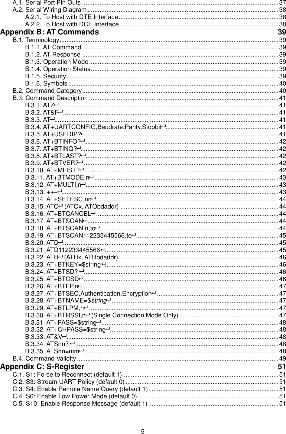  5 A.1. Serial Port Pin Outs ................................................................................................................. 37 A.2. Serial Wiring Diagram .............................................................................................................. 38 A.2.1. To Host with DTE Interface ............................................................................................ 38 A.2.2. To Host with DCE Interface ........................................................................................... 38 Appendix B: AT Commands  39 B.1. Terminology .............................................................................................................................. 39 B.1.1. AT Command ................................................................................................................. 39 B.1.2. AT Response ................................................................................................................. 39 B.1.3. Operation Mode ............................................................................................................. 39 B.1.4. Operation Status ............................................................................................................ 39 B.1.5. Security .......................................................................................................................... 39 B.1.6. Symbols ......................................................................................................................... 40 B.2. Command Category ................................................................................................................. 40 B.3. Command Description ............................................................................................................. 41 B.3.1. ATZ .............................................................................................................................. 41 B.3.2. AT&amp;F ............................................................................................................................ 41 B.3.3. AT ................................................................................................................................. 41 B.3.4. AT+UARTCONFIG,Baudrate,Parity,Stopbit ................................................................. 41 B.3.5. AT+USEDIP? ............................................................................................................... 41 B.3.6. AT+BTINFO? ............................................................................................................... 42 B.3.7. AT+BTINQ?.................................................................................................................. 42 B.3.8. AT+BTLAST? ............................................................................................................... 42 B.3.9. AT+BTVER? ................................................................................................................ 42 B.3.10. AT+MLIST? ................................................................................................................ 42 B.3.11. AT+BTMODE,n .......................................................................................................... 43 B.3.12. AT+MULTI,n ............................................................................................................... 43 B.3.13. +++............................................................................................................................. 43 B.3.14. AT+SETESC,nn ......................................................................................................... 44 B.3.15. ATO (ATOx, ATObdaddr) ........................................................................................... 44 B.3.16. AT+BTCANCEL ......................................................................................................... 44 B.3.17. AT+BTSCAN .............................................................................................................. 44 B.3.18. AT+BTSCAN,n,to ....................................................................................................... 44 B.3.19. AT+BTSCAN112233445566,to .................................................................................. 45 B.3.20. ATD ............................................................................................................................ 45 B.3.21. ATD112233445566 .................................................................................................... 45 B.3.22. ATH (ATHx, ATHbdaddr) ............................................................................................ 46 B.3.23. AT+BTKEY=$string .................................................................................................... 46 B.3.24. AT+BTSD?  ................................................................................................................ 46 B.3.25. AT+BTCSD ................................................................................................................ 46 B.3.26. AT+BTFP,n ................................................................................................................. 47 B.3.27. AT+BTSEC,Authentication,Encryption ...................................................................... 47 B.3.28. AT+BTNAME=$string ................................................................................................ 47 B.3.29. AT+BTLPM,n ............................................................................................................. 47 B.3.30. AT+BTRSSI,n (Single Connection Mode Only) ......................................................... 47 B.3.31. AT+PASS=$string ...................................................................................................... 48 B.3.32. AT+CHPASS=$string ................................................................................................. 48 B.3.33. AT&amp;V .......................................................................................................................... 48 B.3.34. ATSnn?  ..................................................................................................................... 48 B.3.35. ATSnn=mm ................................................................................................................ 48 B.4. Command Validity .................................................................................................................... 49 Appendix C: S-Register  51 C.1. S1: Force to Reconnect (default 1).......................................................................................... 51 C.2. S3: Stream UART Policy (default 0) ........................................................................................ 51 C.3. S4: Enable Remote Name Query (default 1) ........................................................................... 51 C.4. S6: Enable Low Power Mode (default 0) ................................................................................. 51 C.5. S10: Enable Response Message (default 1) ........................................................................... 51 