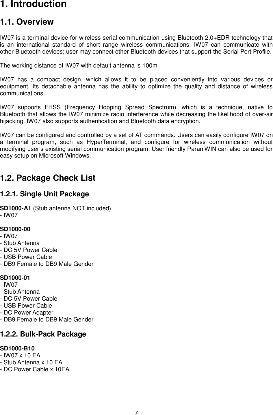  7 1. Introduction  1.1. Overview                        IW07 is a terminal device for wireless serial communication using Bluetooth 2.0+EDR technology that is  an  international  standard  of  short  range  wireless  communications.  IW07  can  communicate  with other Bluetooth devices; user may connect other Bluetooth devices that support the Serial Port Profile.  The working distance of IW07 with default antenna is 100m    IW07  has  a  compact  design,  which  allows  it  to  be  placed  conveniently  into  various  devices  or equipment.  Its  detachable  antenna  has  the  ability  to  optimize  the  quality  and  distance  of  wireless communications.    IW07  supports  FHSS  (Frequency  Hopping  Spread  Spectrum),  which  is  a  technique,  native  to Bluetooth that allows the IW07 minimize radio interference while decreasing the likelihood of over-air hijacking. IW07 also supports authentication and Bluetooth data encryption.  IW07 can be configured and controlled by a set of AT commands. Users can easily configure IW07 on a  terminal  program,  such  as  HyperTerminal,  and  configure  for  wireless  communication  without modifying user’s existing serial communication program. User friendly ParaniWIN can also be used for easy setup on Microsoft Windows.     1.2. Package Check List  1.2.1. Single Unit Package  SD1000-A1 (Stub antenna NOT included) - IW07  SD1000-00 - IW07 - Stub Antenna - DC 5V Power Cable   - USB Power Cable - DB9 Female to DB9 Male Gender  SD1000-01 - IW07 - Stub Antenna - DC 5V Power Cable   - USB Power Cable - DC Power Adapter - DB9 Female to DB9 Male Gender  1.2.2. Bulk-Pack Package  SD1000-B10 - IW07 x 10 EA - Stub Antenna x 10 EA - DC Power Cable x 10EA   
