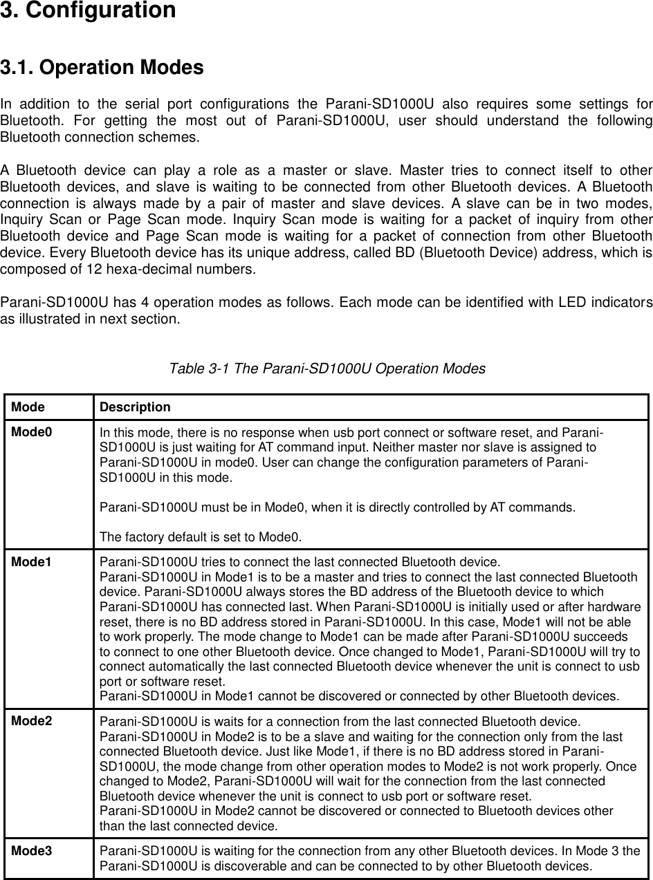 3. Configuration   3.1. Operation Modes  In  addition  to  the  serial  port  configurations  the  Parani-SD1000U  also  requires  some  settings  for Bluetooth.  For  getting  the  most  out  of  Parani-SD1000U,  user  should  understand  the  following Bluetooth connection schemes.  A  Bluetooth  device  can  play  a  role  as  a  master  or  slave.  Master  tries  to  connect  itself  to  other Bluetooth  devices,  and  slave  is  waiting to  be  connected from  other  Bluetooth devices.  A  Bluetooth connection  is  always  made  by  a  pair  of  master  and  slave  devices.  A  slave  can  be  in  two  modes, Inquiry  Scan  or  Page  Scan  mode.  Inquiry  Scan  mode  is  waiting  for  a  packet of inquiry from  other Bluetooth  device  and  Page  Scan  mode  is  waiting  for  a  packet  of  connection  from  other  Bluetooth device. Every Bluetooth device has its unique address, called BD (Bluetooth Device) address, which is composed of 12 hexa-decimal numbers.  Parani-SD1000U has 4 operation modes as follows. Each mode can be identified with LED indicators as illustrated in next section.   Table 3-1 The Parani-SD1000U Operation Modes  Mode Description Mode0 In this mode, there is no response when usb port connect or software reset, and Parani-SD1000U is just waiting for AT command input. Neither master nor slave is assigned to Parani-SD1000U in mode0. User can change the configuration parameters of Parani-SD1000U in this mode.  Parani-SD1000U must be in Mode0, when it is directly controlled by AT commands.  The factory default is set to Mode0. Mode1 Parani-SD1000U tries to connect the last connected Bluetooth device. Parani-SD1000U in Mode1 is to be a master and tries to connect the last connected Bluetooth device. Parani-SD1000U always stores the BD address of the Bluetooth device to which Parani-SD1000U has connected last. When Parani-SD1000U is initially used or after hardware reset, there is no BD address stored in Parani-SD1000U. In this case, Mode1 will not be able to work properly. The mode change to Mode1 can be made after Parani-SD1000U succeeds to connect to one other Bluetooth device. Once changed to Mode1, Parani-SD1000U will try to connect automatically the last connected Bluetooth device whenever the unit is connect to usb port or software reset. Parani-SD1000U in Mode1 cannot be discovered or connected by other Bluetooth devices. Mode2 Parani-SD1000U is waits for a connection from the last connected Bluetooth device. Parani-SD1000U in Mode2 is to be a slave and waiting for the connection only from the last connected Bluetooth device. Just like Mode1, if there is no BD address stored in Parani-SD1000U, the mode change from other operation modes to Mode2 is not work properly. Once changed to Mode2, Parani-SD1000U will wait for the connection from the last connected Bluetooth device whenever the unit is connect to usb port or software reset. Parani-SD1000U in Mode2 cannot be discovered or connected to Bluetooth devices other than the last connected device. Mode3 Parani-SD1000U is waiting for the connection from any other Bluetooth devices. In Mode 3 the Parani-SD1000U is discoverable and can be connected to by other Bluetooth devices.     