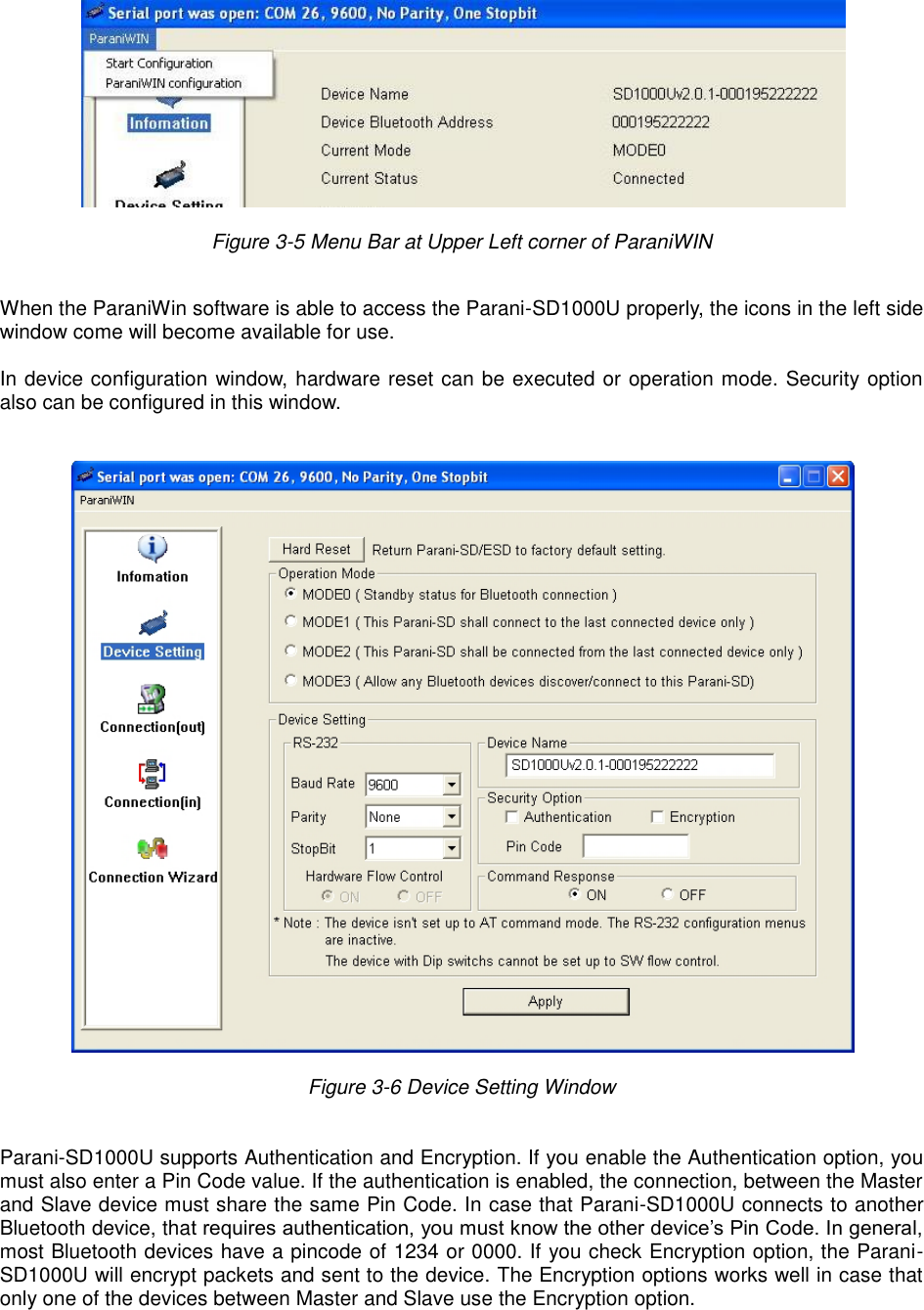   Figure 3-5 Menu Bar at Upper Left corner of ParaniWIN    When the ParaniWin software is able to access the Parani-SD1000U properly, the icons in the left side window come will become available for use.  In device configuration window, hardware reset can be executed or operation mode. Security option also can be configured in this window.     Figure 3-6 Device Setting Window    Parani-SD1000U supports Authentication and Encryption. If you enable the Authentication option, you must also enter a Pin Code value. If the authentication is enabled, the connection, between the Master and Slave device must share the same Pin Code. In case that Parani-SD1000U connects to another Bluetooth device, that requires authentication, you must know the other device’s Pin Code. In general, most Bluetooth devices have a pincode of 1234 or 0000. If you check Encryption option, the Parani-SD1000U will encrypt packets and sent to the device. The Encryption options works well in case that only one of the devices between Master and Slave use the Encryption option.     