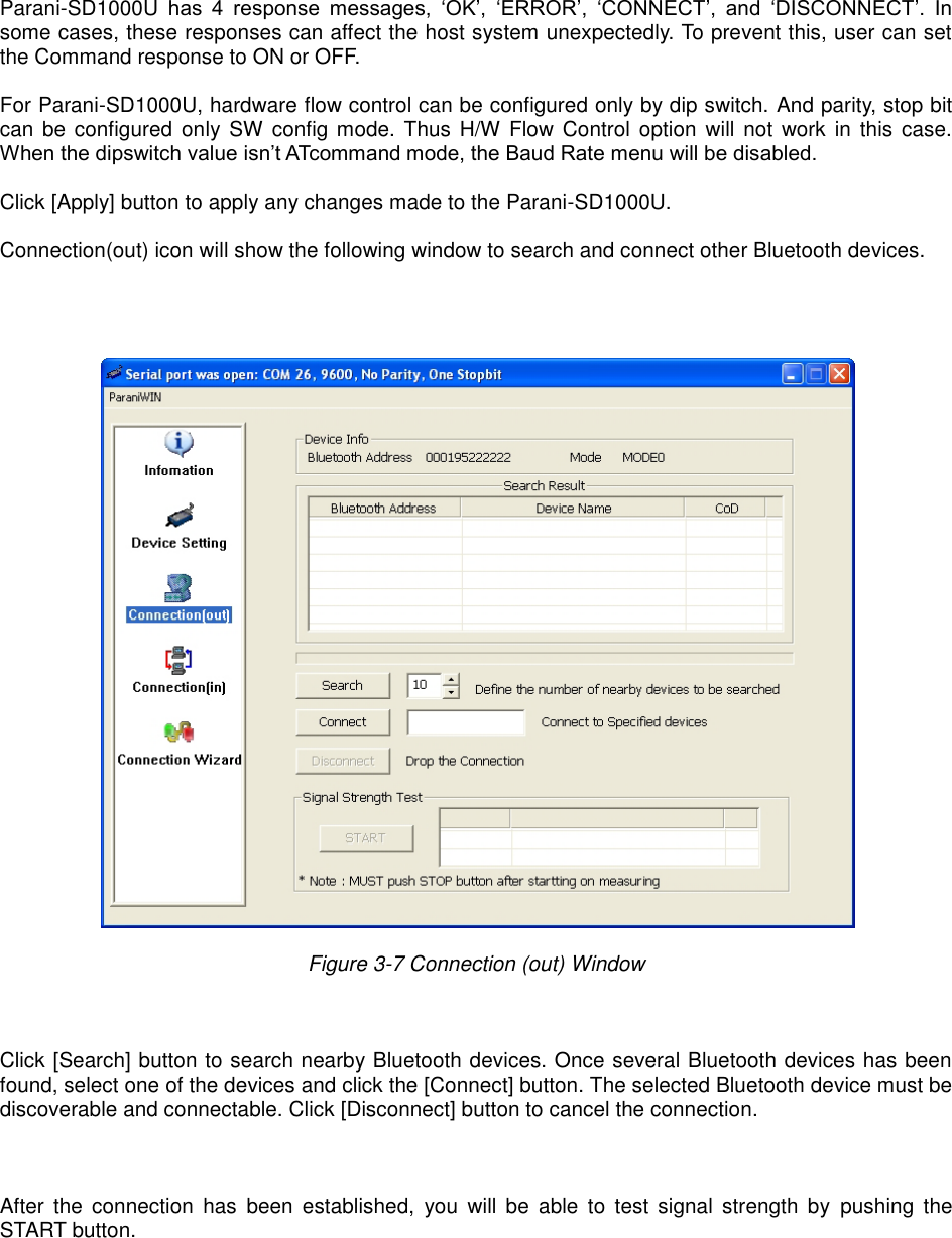   Parani-SD1000U  has  4  response  messages,  ‘OK’,  ‘ERROR’,  ‘CONNECT’,  and  ‘DISCONNECT’.  In some cases, these responses can affect the host system unexpectedly. To prevent this, user can set the Command response to ON or OFF.  For Parani-SD1000U, hardware flow control can be configured only by dip switch. And parity, stop bit can be configured only SW config mode. Thus H/W Flow Control option will not  work  in this  case. When the dipswitch value isn’t ATcommand mode, the Baud Rate menu will be disabled.    Click [Apply] button to apply any changes made to the Parani-SD1000U.  Connection(out) icon will show the following window to search and connect other Bluetooth devices.       Figure 3-7 Connection (out) Window      Click [Search] button to search nearby Bluetooth devices. Once several Bluetooth devices has been found, select one of the devices and click the [Connect] button. The selected Bluetooth device must be discoverable and connectable. Click [Disconnect] button to cancel the connection.    After  the  connection  has  been  established,  you  will  be  able  to  test  signal  strength  by  pushing  the START button.       