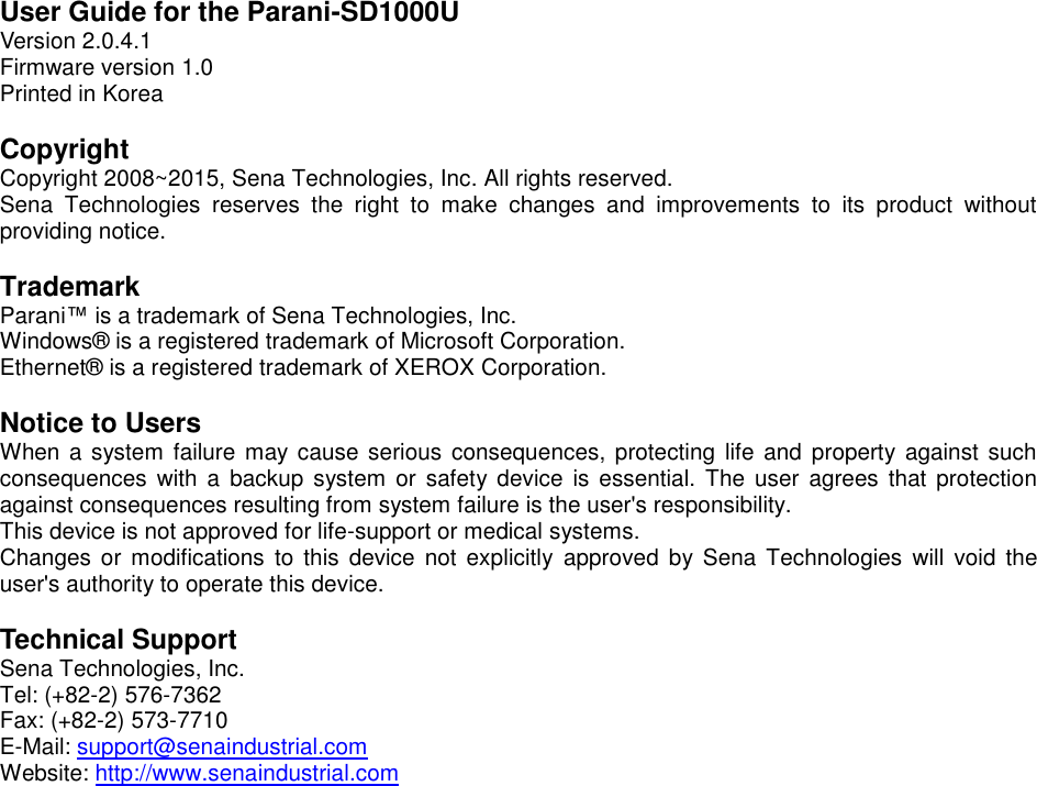 User Guide for the Parani-SD1000U Version 2.0.4.1 Firmware version 1.0 Printed in Korea  Copyright Copyright 2008~2015, Sena Technologies, Inc. All rights reserved. Sena  Technologies  reserves  the  right  to  make  changes  and  improvements  to  its  product  without providing notice.  Trademark Parani™ is a trademark of Sena Technologies, Inc. Windows®  is a registered trademark of Microsoft Corporation. Ethernet®  is a registered trademark of XEROX Corporation.  Notice to Users When a system  failure may cause serious consequences, protecting life  and property against  such consequences  with a backup system  or safety device is  essential.  The  user  agrees that  protection against consequences resulting from system failure is the user&apos;s responsibility. This device is not approved for life-support or medical systems. Changes  or modifications  to this device  not explicitly  approved  by  Sena Technologies  will  void  the user&apos;s authority to operate this device.  Technical Support Sena Technologies, Inc. Tel: (+82-2) 576-7362 Fax: (+82-2) 573-7710 E-Mail: support@senaindustrial.com Website: http://www.senaindustrial.com 