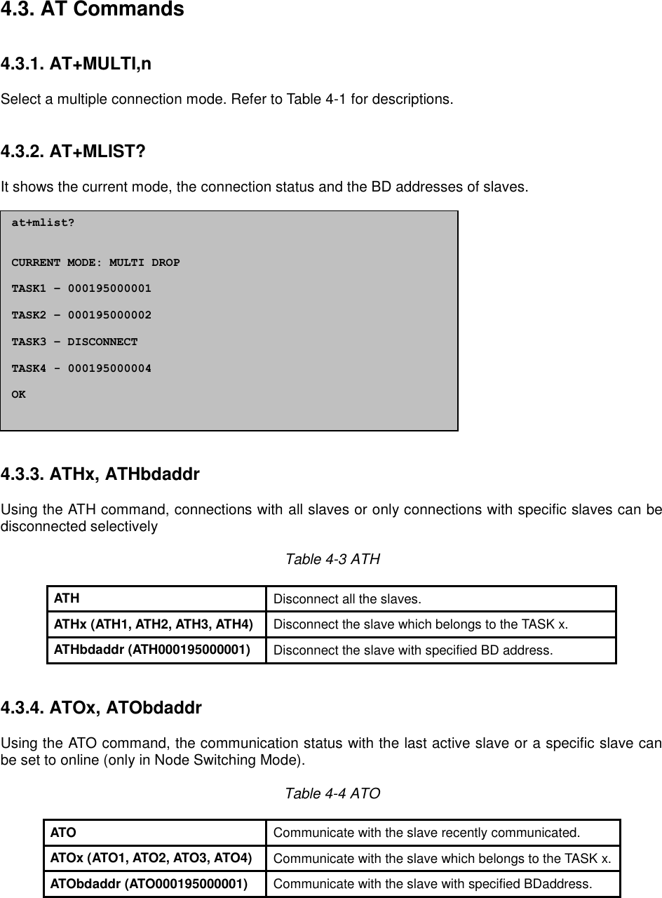 4.3. AT Commands   4.3.1. AT+MULTI,n  Select a multiple connection mode. Refer to Table 4-1 for descriptions.   4.3.2. AT+MLIST?  It shows the current mode, the connection status and the BD addresses of slaves.                 4.3.3. ATHx, ATHbdaddr  Using the ATH command, connections with all slaves or only connections with specific slaves can be disconnected selectively  Table 4-3 ATH  ATH Disconnect all the slaves. ATHx (ATH1, ATH2, ATH3, ATH4) Disconnect the slave which belongs to the TASK x. ATHbdaddr (ATH000195000001) Disconnect the slave with specified BD address.   4.3.4. ATOx, ATObdaddr  Using the ATO command, the communication status with the last active slave or a specific slave can be set to online (only in Node Switching Mode).  Table 4-4 ATO  ATO Communicate with the slave recently communicated. ATOx (ATO1, ATO2, ATO3, ATO4) Communicate with the slave which belongs to the TASK x. ATObdaddr (ATO000195000001) Communicate with the slave with specified BDaddress.    at+mlist?   CURRENT MODE: MULTI DROP  TASK1 – 000195000001  TASK2 – 000195000002  TASK3 – DISCONNECT  TASK4 - 000195000004  OK  