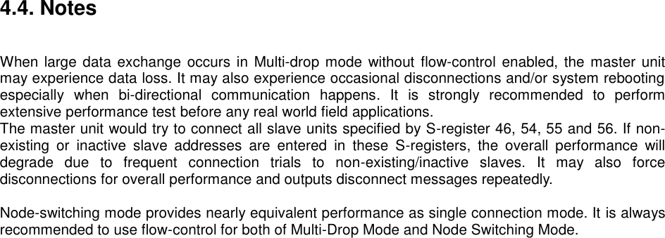 4.4. Notes   When large data exchange occurs in  Multi-drop mode without  flow-control  enabled, the master unit may experience data loss. It may also experience occasional disconnections and/or system rebooting especially  when  bi-directional  communication  happens.  It  is  strongly  recommended  to  perform extensive performance test before any real world field applications. The master unit would try to connect all slave units specified by S-register 46, 54, 55 and 56. If non-existing  or  inactive  slave  addresses  are  entered  in  these  S-registers,  the  overall  performance  will degrade  due  to  frequent  connection  trials  to  non-existing/inactive  slaves.  It  may  also  force disconnections for overall performance and outputs disconnect messages repeatedly.  Node-switching mode provides nearly equivalent performance as single connection mode. It is always recommended to use flow-control for both of Multi-Drop Mode and Node Switching Mode.    