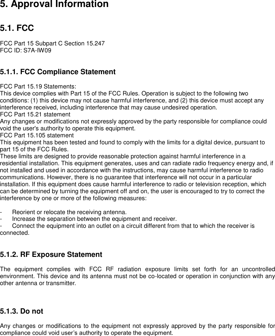 5. Approval Information   5.1. FCC  FCC Part 15 Subpart C Section 15.247 FCC ID: S7A-IW09   5.1.1. FCC Compliance Statement  FCC Part 15.19 Statements: This device complies with Part 15 of the FCC Rules. Operation is subject to the following two conditions: (1) this device may not cause harmful interference, and (2) this device must accept any interference received, including interference that may cause undesired operation. FCC Part 15.21 statement Any changes or modifications not expressly approved by the party responsible for compliance could void the user&apos;s authority to operate this equipment. FCC Part 15.105 statement   This equipment has been tested and found to comply with the limits for a digital device, pursuant to part 15 of the FCC Rules. These limits are designed to provide reasonable protection against harmful interference in a residential installation. This equipment generates, uses and can radiate radio frequency energy and, if not installed and used in accordance with the instructions, may cause harmful interference to radio communications. However, there is no guarantee that interference will not occur in a particular installation. If this equipment does cause harmful interference to radio or television reception, which can be determined by turning the equipment off and on, the user is encouraged to try to correct the interference by one or more of the following measures:  -  Reorient or relocate the receiving antenna. -  Increase the separation between the equipment and receiver. -  Connect the equipment into an outlet on a circuit different from that to which the receiver is connected.   5.1.2. RF Exposure Statement  The  equipment  complies  with  FCC  RF  radiation  exposure  limits  set  forth  for  an  uncontrolled environment. This device and its antenna must not be co-located or operation in conjunction with any other antenna or transmitter.    5.1.3. Do not  Any changes or modifications to the equipment not expressly approved by the party responsible for compliance could void user’s authority to operate the equipment.  