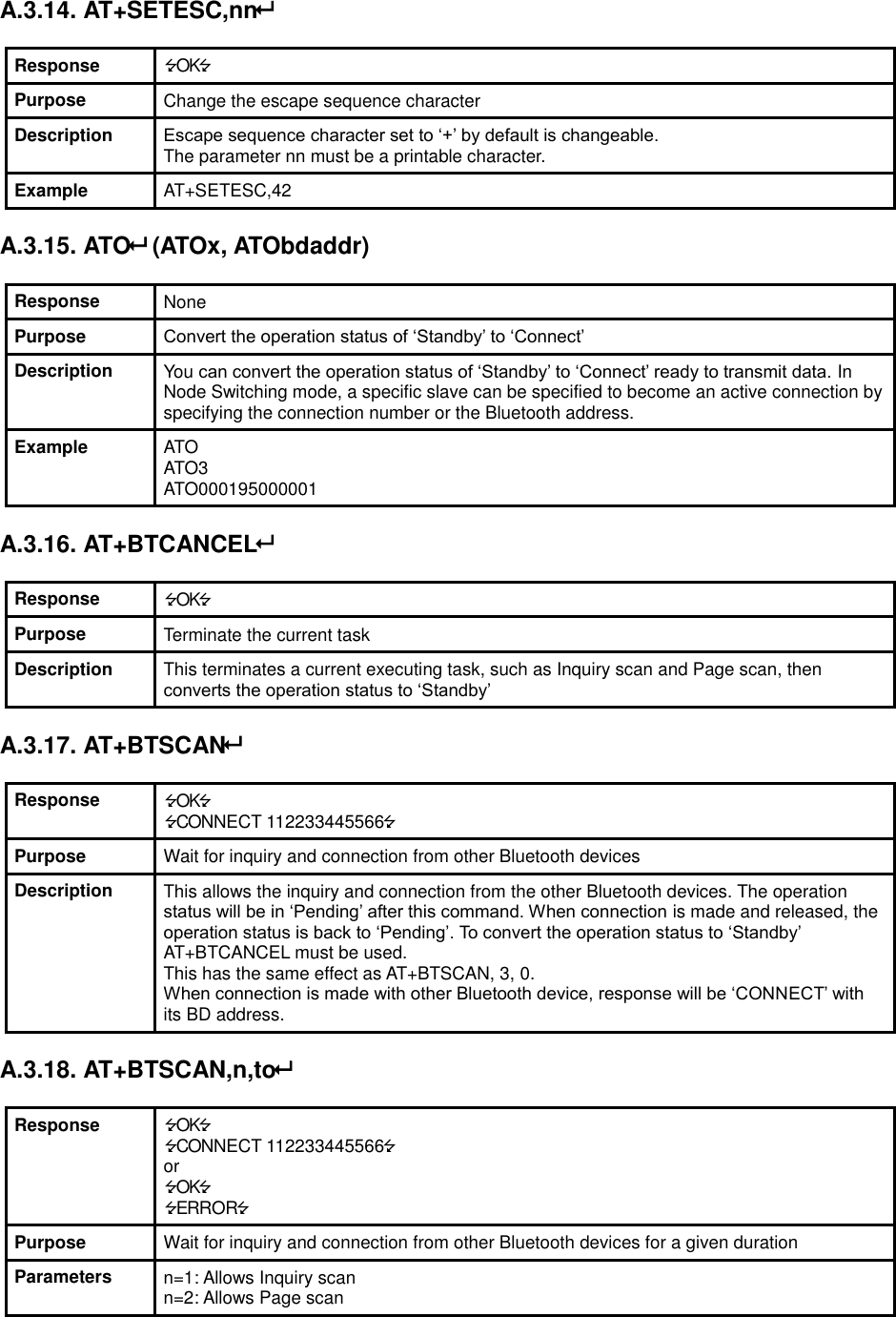 A.3.14. AT+SETESC,nn  Response OK Purpose Change the escape sequence character Description Escape sequence character set to ‘+’ by default is changeable.   The parameter nn must be a printable character. Example AT+SETESC,42  A.3.15. ATO (ATOx, ATObdaddr)  Response None Purpose Convert the operation status of ‘Standby’ to ‘Connect’ Description You can convert the operation status of ‘Standby’ to ‘Connect’ ready to transmit data. In Node Switching mode, a specific slave can be specified to become an active connection by specifying the connection number or the Bluetooth address. Example ATO ATO3 ATO000195000001  A.3.16. AT+BTCANCEL  Response OK Purpose Terminate the current task Description This terminates a current executing task, such as Inquiry scan and Page scan, then converts the operation status to ‘Standby’  A.3.17. AT+BTSCAN  Response OK CONNECT 112233445566 Purpose Wait for inquiry and connection from other Bluetooth devices Description This allows the inquiry and connection from the other Bluetooth devices. The operation status will be in ‘Pending’ after this command. When connection is made and released, the operation status is back to ‘Pending’. To convert the operation status to ‘Standby’ AT+BTCANCEL must be used. This has the same effect as AT+BTSCAN, 3, 0. When connection is made with other Bluetooth device, response will be ‘CONNECT’ with its BD address.  A.3.18. AT+BTSCAN,n,to  Response OK CONNECT 112233445566 or OK ERROR Purpose Wait for inquiry and connection from other Bluetooth devices for a given duration Parameters n=1: Allows Inquiry scan n=2: Allows Page scan 