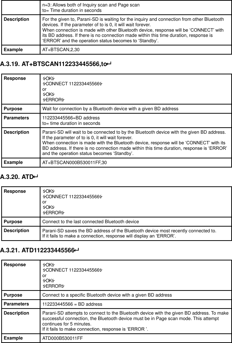 n=3: Allows both of Inquiry scan and Page scan to= Time duration in seconds Description For the given to, Parani-SD is waiting for the inquiry and connection from other Bluetooth devices. If the parameter of to is 0, it will wait forever. When connection is made with other Bluetooth device, response will be ‘CONNECT’ with its BD address. If there is no connection made within this time duration, response is ‘ERROR’ and the operation status becomes to ‘Standby’. Example AT+BTSCAN,2,30  A.3.19. AT+BTSCAN112233445566,to  Response OK CONNECT 112233445566 or OK ERROR Purpose Wait for connection by a Bluetooth device with a given BD address Parameters 112233445566=BD address to= time duration in seconds Description Parani-SD will wait to be connected to by the Bluetooth device with the given BD address. If the parameter of to is 0, it will wait forever. When connection is made with the Bluetooth device, response will be ‘CONNECT’ with its BD address. If there is no connection made within this time duration, response is ‘ERROR’ and the operation status becomes ‘Standby’. Example AT+BTSCAN000B530011FF,30  A.3.20. ATD  Response OK CONNECT 112233445566 or OK ERROR Purpose Connect to the last connected Bluetooth device Description Parani-SD saves the BD address of the Bluetooth device most recently connected to.   If it fails to make a connection, response will display an ‘ERROR’.  A.3.21. ATD112233445566  Response OK CONNECT 112233445566 or OK ERROR Purpose Connect to a specific Bluetooth device with a given BD address Parameters 112233445566 = BD address Description Parani-SD attempts to connect to the Bluetooth device with the given BD address. To make successful connection, the Bluetooth device must be in Page scan mode. This attempt continues for 5 minutes. If it fails to make connection, response is ‘ERROR ’. Example ATD000B530011FF 