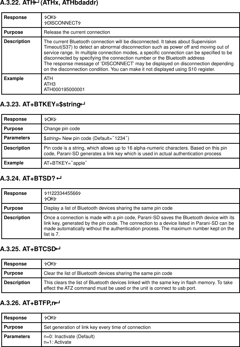  A.3.22. ATH (ATHx, ATHbdaddr)  Response OK DISCONNECT Purpose Release the current connection Description The current Bluetooth connection will be disconnected. It takes about Supervision Timeout(S37) to detect an abnormal disconnection such as power off and moving out of service range. In multiple connection modes, a specific connection can be specified to be disconnected by specifying the connection number or the Bluetooth address The response message of ‘DISCONNECT’ may be displayed on disconnection depending on the disconnection condition. You can make it not displayed using S10 register. Example ATH ATH3 ATH000195000001  A.3.23. AT+BTKEY=$string  Response OK Purpose Change pin code Parameters $string= New pin code (Default=”1234”) Description Pin code is a string, which allows up to 16 alpha-numeric characters. Based on this pin code, Parani-SD generates a link key which is used in actual authentication process Example AT+BTKEY=”apple”  A.3.24. AT+BTSD?   Response 112233445566 OK Purpose Display a list of Bluetooth devices sharing the same pin code Description Once a connection is made with a pin code, Parani-SD saves the Bluetooth device with its link key, generated by the pin code. The connection to a device listed in Parani-SD can be made automatically without the authentication process. The maximum number kept on the list is 7.  A.3.25. AT+BTCSD  Response OK Purpose Clear the list of Bluetooth devices sharing the same pin code Description This clears the list of Bluetooth devices linked with the same key in flash memory. To take effect the ATZ command must be used or the unit is connect to usb port.    A.3.26. AT+BTFP,n  Response OK Purpose Set generation of link key every time of connection Parameters n=0: Inactivate (Default) n=1: Activate 