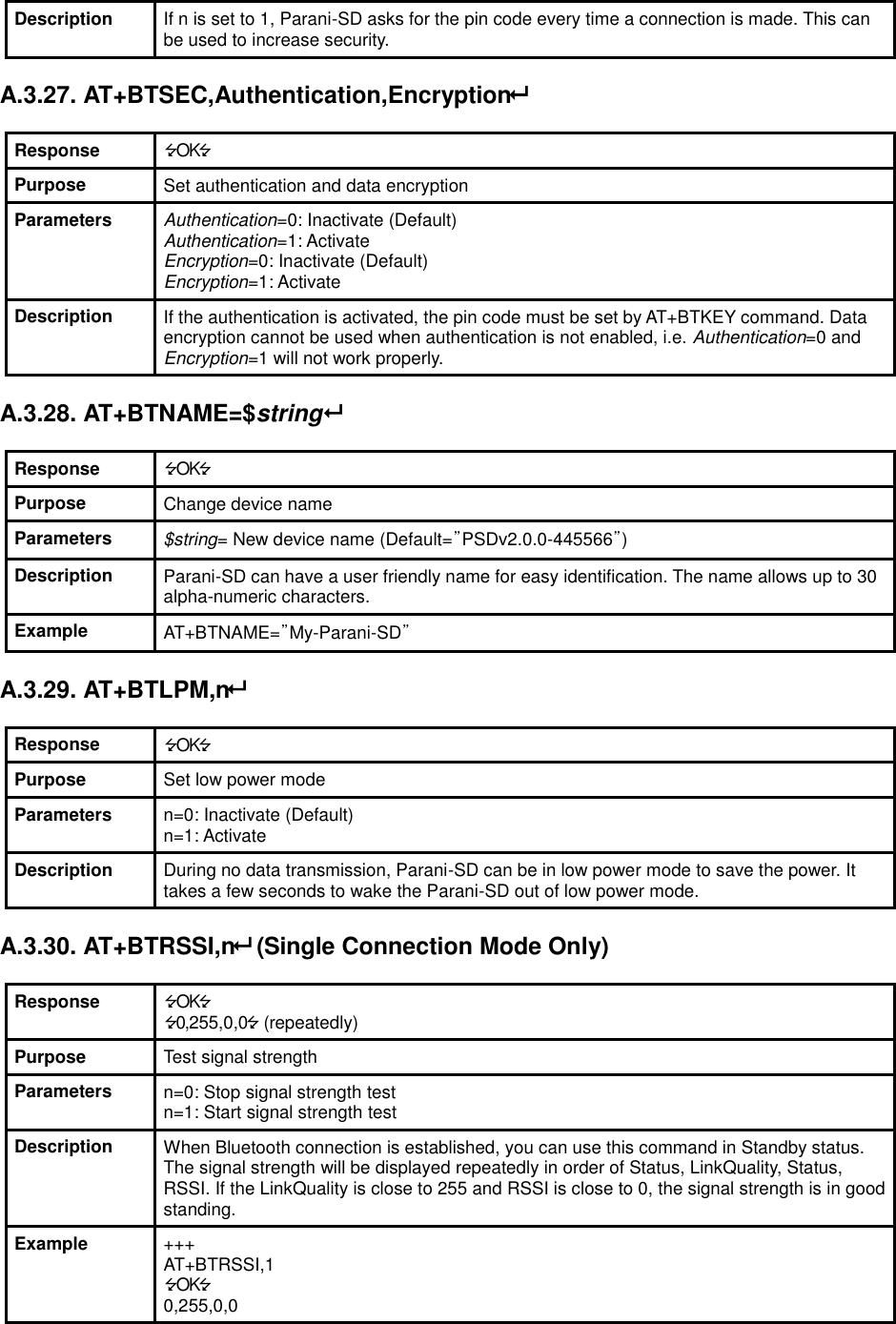 Description If n is set to 1, Parani-SD asks for the pin code every time a connection is made. This can be used to increase security.  A.3.27. AT+BTSEC,Authentication,Encryption  Response OK Purpose Set authentication and data encryption Parameters Authentication=0: Inactivate (Default) Authentication=1: Activate Encryption=0: Inactivate (Default) Encryption=1: Activate Description If the authentication is activated, the pin code must be set by AT+BTKEY command. Data encryption cannot be used when authentication is not enabled, i.e. Authentication=0 and Encryption=1 will not work properly.  A.3.28. AT+BTNAME=$string  Response OK Purpose Change device name Parameters $string= New device name (Default=”PSDv2.0.0-445566”) Description Parani-SD can have a user friendly name for easy identification. The name allows up to 30 alpha-numeric characters. Example AT+BTNAME=”My-Parani-SD”  A.3.29. AT+BTLPM,n  Response OK Purpose Set low power mode Parameters n=0: Inactivate (Default) n=1: Activate Description During no data transmission, Parani-SD can be in low power mode to save the power. It takes a few seconds to wake the Parani-SD out of low power mode.  A.3.30. AT+BTRSSI,n (Single Connection Mode Only)  Response OK 0,255,0,0 (repeatedly) Purpose Test signal strength Parameters n=0: Stop signal strength test n=1: Start signal strength test Description When Bluetooth connection is established, you can use this command in Standby status. The signal strength will be displayed repeatedly in order of Status, LinkQuality, Status, RSSI. If the LinkQuality is close to 255 and RSSI is close to 0, the signal strength is in good standing. Example +++ AT+BTRSSI,1 OK 0,255,0,0 