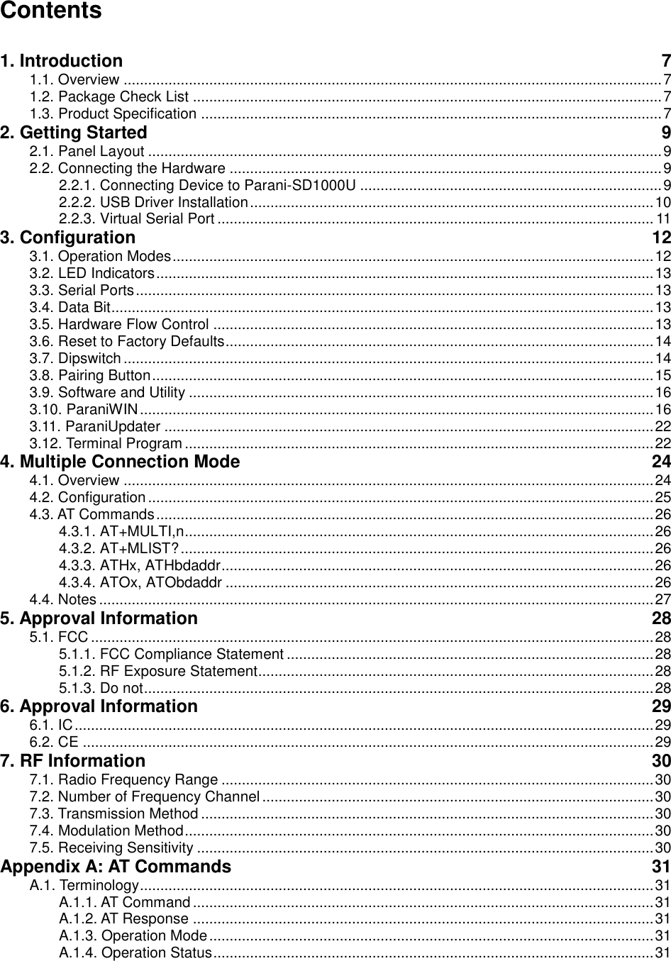 Contents  1. Introduction  7 1.1. Overview .................................................................................................................................... 7 1.2. Package Check List ................................................................................................................... 7 1.3. Product Specification ................................................................................................................. 7 2. Getting Started  9 2.1. Panel Layout .............................................................................................................................. 9 2.2. Connecting the Hardware .......................................................................................................... 9 2.2.1. Connecting Device to Parani-SD1000U .......................................................................... 9 2.2.2. USB Driver Installation ................................................................................................... 10 2.2.3. Virtual Serial Port ........................................................................................................... 11 3. Configuration  12 3.1. Operation Modes ...................................................................................................................... 12 3.2. LED Indicators .......................................................................................................................... 13 3.3. Serial Ports ............................................................................................................................... 13 3.4. Data Bit ..................................................................................................................................... 13 3.5. Hardware Flow Control ............................................................................................................ 13 3.6. Reset to Factory Defaults ......................................................................................................... 14 3.7. Dipswitch .................................................................................................................................. 14 3.8. Pairing Button ........................................................................................................................... 15 3.9. Software and Utility .................................................................................................................. 16 3.10. ParaniWIN .............................................................................................................................. 16 3.11. ParaniUpdater ........................................................................................................................ 22 3.12. Terminal Program ................................................................................................................... 22 4. Multiple Connection Mode  24 4.1. Overview .................................................................................................................................. 24 4.2. Configuration ............................................................................................................................ 25 4.3. AT Commands .......................................................................................................................... 26 4.3.1. AT+MULTI,n ................................................................................................................... 26 4.3.2. AT+MLIST? .................................................................................................................... 26 4.3.3. ATHx, ATHbdaddr .......................................................................................................... 26 4.3.4. ATOx, ATObdaddr ......................................................................................................... 26 4.4. Notes ........................................................................................................................................ 27 5. Approval Information  28 5.1. FCC .......................................................................................................................................... 28 5.1.1. FCC Compliance Statement .......................................................................................... 28 5.1.2. RF Exposure Statement ................................................................................................. 28 5.1.3. Do not ............................................................................................................................. 28 6. Approval Information  29 6.1. IC .............................................................................................................................................. 29 6.2. CE ............................................................................................................................................ 29 7. RF Information  30 7.1. Radio Frequency Range .......................................................................................................... 30 7.2. Number of Frequency Channel ................................................................................................ 30 7.3. Transmission Method ............................................................................................................... 30 7.4. Modulation Method ................................................................................................................... 30 7.5. Receiving Sensitivity ................................................................................................................ 30 Appendix A: AT Commands  31 A.1. Terminology .............................................................................................................................. 31 A.1.1. AT Command ................................................................................................................. 31 A.1.2. AT Response ................................................................................................................. 31 A.1.3. Operation Mode ............................................................................................................. 31 A.1.4. Operation Status ............................................................................................................ 31 