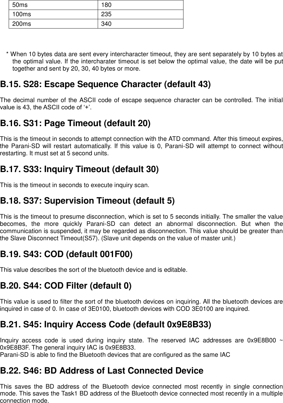        * When 10 bytes data are sent every intercharacter timeout, they are sent separately by 10 bytes at the optimal value. If the intercharater timeout is set below the optimal value, the date will be put together and sent by 20, 30, 40 bytes or more.  B.15. S28: Escape Sequence Character (default 43)  The decimal number of the ASCII code of escape sequence character can be controlled. The initial value is 43, the ASCII code of ‘+’.  B.16. S31: Page Timeout (default 20)  This is the timeout in seconds to attempt connection with the ATD command. After this timeout expires, the Parani-SD will restart automatically. If this value  is 0, Parani-SD will attempt to connect without restarting. It must set at 5 second units.  B.17. S33: Inquiry Timeout (default 30)  This is the timeout in seconds to execute inquiry scan.  B.18. S37: Supervision Timeout (default 5)  This is the timeout to presume disconnection, which is set to 5 seconds initially. The smaller the value becomes,  the  more  quickly  Parani-SD  can  detect  an  abnormal  disconnection.  But  when  the communication is suspended, it may be regarded as disconnection. This value should be greater than the Slave Disconnect Timeout(S57). (Slave unit depends on the value of master unit.)  B.19. S43: COD (default 001F00)  This value describes the sort of the bluetooth device and is editable.  B.20. S44: COD Filter (default 0)  This value is used to filter the sort of the bluetooth devices on inquiring. All the bluetooth devices are inquired in case of 0. In case of 3E0100, bluetooth devices with COD 3E0100 are inquired.  B.21. S45: Inquiry Access Code (default 0x9E8B33)  Inquiry  access  code  is  used  during  inquiry  state.  The  reserved  IAC  addresses  are  0x9E8B00  ~ 0x9E8B3F. The general inquiry IAC is 0x9E8B33. Parani-SD is able to find the Bluetooth devices that are configured as the same IAC  B.22. S46: BD Address of Last Connected Device  This  saves  the  BD  address  of  the  Bluetooth  device  connected  most  recently  in  single  connection mode. This saves the Task1 BD address of the Bluetooth device connected most recently in a multiple connection mode.  50ms 180 100ms 235 200ms 340 