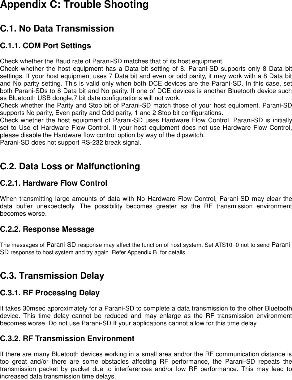 Appendix C: Trouble Shooting   C.1. No Data Transmission  C.1.1. COM Port Settings  Check whether the Baud rate of Parani-SD matches that of its host equipment.   Check whether the host  equipment has a Data bit setting of 8. Parani-SD supports only 8 Data bit settings. If your host equipment uses 7 Data bit and even or odd parity, it may work with a 8 Data bit and No parity setting. This is valid only when both DCE devices are the Parani-SD. In this case, set both Parani-SDs to 8 Data bit and No parity. If one of DCE devices is another Bluetooth device such as Bluetooth USB dongle,7 bit data configurations will not work. Check whether the Parity and Stop bit of Parani-SD match those of your host equipment. Parani-SD supports No parity, Even parity and Odd parity, 1 and 2 Stop bit configurations. Check whether the host equipment of Parani-SD uses Hardware Flow Control. Parani-SD is initially set to Use of Hardware Flow Control. If your host  equipment does not use Hardware Flow Control, please disable the Hardware flow control option by way of the dipswitch. Parani-SD does not support RS-232 break signal.   C.2. Data Loss or Malfunctioning  C.2.1. Hardware Flow Control  When transmitting large amounts of  data with No Hardware Flow Control,  Parani-SD may clear the data  buffer  unexpectedly.  The  possibility  becomes  greater  as  the  RF  transmission  environment becomes worse.    C.2.2. Response Message  The messages of Parani-SD response may affect the function of host system. Set ATS10=0 not to send Parani-SD response to host system and try again. Refer Appendix B. for details.   C.3. Transmission Delay  C.3.1. RF Processing Delay  It takes 30msec approximately for a Parani-SD to complete a data transmission to the other Bluetooth device.  This  time  delay  cannot  be  reduced  and  may  enlarge  as  the  RF  transmission  environment becomes worse. Do not use Parani-SD If your applications cannot allow for this time delay.  C.3.2. RF Transmission Environment  If there are many Bluetooth devices working in a small area and/or the RF communication distance is too  great  and/or  there  are  some  obstacles  affecting  RF  performance,  the  Parani-SD  repeats  the transmission  packet  by  packet  due  to  interferences  and/or  low  RF  performance.  This  may  lead  to increased data transmission time delays.  