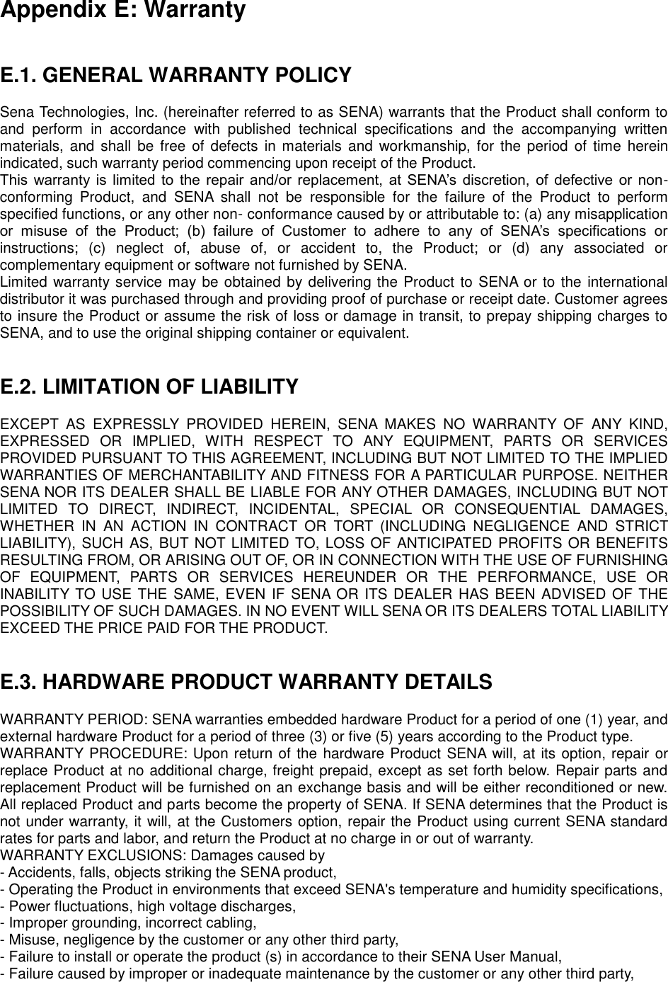 Appendix E: Warranty   E.1. GENERAL WARRANTY POLICY  Sena Technologies, Inc. (hereinafter referred to as SENA) warrants that the Product shall conform to and  perform  in  accordance  with  published  technical  specifications  and  the  accompanying  written materials,  and shall  be free of defects in materials  and  workmanship,  for  the period  of  time  herein indicated, such warranty period commencing upon receipt of the Product.   This  warranty is limited to  the repair  and/or replacement, at  SENA’s discretion,  of defective  or  non-conforming  Product,  and  SENA  shall  not  be  responsible  for  the  failure  of  the  Product  to  perform specified functions, or any other non- conformance caused by or attributable to: (a) any misapplication or  misuse  of  the  Product;  (b)  failure  of  Customer  to  adhere  to  any  of  SENA’s  specifications  or instructions;  (c)  neglect  of,  abuse  of,  or  accident  to,  the  Product;  or  (d)  any  associated  or complementary equipment or software not furnished by SENA.   Limited warranty service may be obtained by delivering the Product to SENA or to the international distributor it was purchased through and providing proof of purchase or receipt date. Customer agrees to insure the Product or assume the risk of loss or damage in transit, to prepay shipping charges to SENA, and to use the original shipping container or equivalent.     E.2. LIMITATION OF LIABILITY  EXCEPT  AS  EXPRESSLY  PROVIDED  HEREIN,  SENA  MAKES  NO  WARRANTY  OF  ANY  KIND, EXPRESSED  OR  IMPLIED,  WITH  RESPECT  TO  ANY  EQUIPMENT,  PARTS  OR  SERVICES PROVIDED PURSUANT TO THIS AGREEMENT, INCLUDING BUT NOT LIMITED TO THE IMPLIED WARRANTIES OF MERCHANTABILITY AND FITNESS FOR A PARTICULAR PURPOSE. NEITHER SENA NOR ITS DEALER SHALL BE LIABLE FOR ANY OTHER DAMAGES, INCLUDING BUT NOT LIMITED  TO  DIRECT,  INDIRECT,  INCIDENTAL,  SPECIAL  OR  CONSEQUENTIAL  DAMAGES, WHETHER  IN  AN  ACTION  IN  CONTRACT  OR  TORT  (INCLUDING  NEGLIGENCE  AND  STRICT LIABILITY), SUCH AS, BUT NOT LIMITED TO, LOSS OF ANTICIPATED PROFITS OR BENEFITS RESULTING FROM, OR ARISING OUT OF, OR IN CONNECTION WITH THE USE OF FURNISHING OF  EQUIPMENT,  PARTS  OR  SERVICES  HEREUNDER  OR  THE  PERFORMANCE,  USE  OR INABILITY TO USE THE SAME, EVEN  IF SENA OR ITS DEALER HAS BEEN ADVISED OF THE POSSIBILITY OF SUCH DAMAGES. IN NO EVENT WILL SENA OR ITS DEALERS TOTAL LIABILITY EXCEED THE PRICE PAID FOR THE PRODUCT.   E.3. HARDWARE PRODUCT WARRANTY DETAILS  WARRANTY PERIOD: SENA warranties embedded hardware Product for a period of one (1) year, and external hardware Product for a period of three (3) or five (5) years according to the Product type. WARRANTY PROCEDURE: Upon return of the hardware Product SENA will, at its option, repair or replace Product at no additional charge, freight prepaid, except as set forth below. Repair parts and replacement Product will be furnished on an exchange basis and will be either reconditioned or new. All replaced Product and parts become the property of SENA. If SENA determines that the Product is not under warranty, it will, at the Customers option, repair the Product using current SENA standard rates for parts and labor, and return the Product at no charge in or out of warranty.   WARRANTY EXCLUSIONS: Damages caused by - Accidents, falls, objects striking the SENA product, - Operating the Product in environments that exceed SENA&apos;s temperature and humidity specifications, - Power fluctuations, high voltage discharges, - Improper grounding, incorrect cabling, - Misuse, negligence by the customer or any other third party, - Failure to install or operate the product (s) in accordance to their SENA User Manual, - Failure caused by improper or inadequate maintenance by the customer or any other third party, 