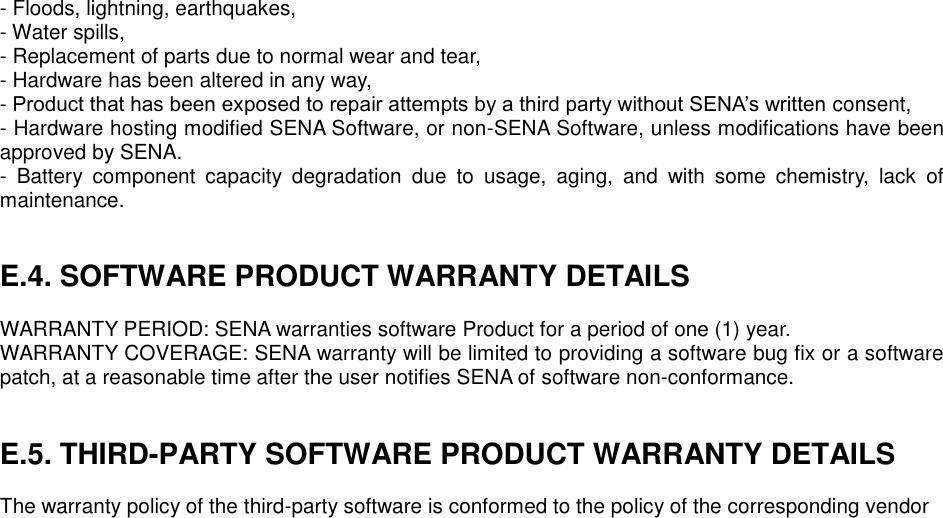 - Floods, lightning, earthquakes, - Water spills, - Replacement of parts due to normal wear and tear, - Hardware has been altered in any way, - Product that has been exposed to repair attempts by a third party without SENA’s written consent, - Hardware hosting modified SENA Software, or non-SENA Software, unless modifications have been approved by SENA. -  Battery  component  capacity  degradation  due  to  usage,  aging,  and  with  some  chemistry,  lack  of maintenance.     E.4. SOFTWARE PRODUCT WARRANTY DETAILS  WARRANTY PERIOD: SENA warranties software Product for a period of one (1) year.   WARRANTY COVERAGE: SENA warranty will be limited to providing a software bug fix or a software patch, at a reasonable time after the user notifies SENA of software non-conformance.   E.5. THIRD-PARTY SOFTWARE PRODUCT WARRANTY DETAILS  The warranty policy of the third-party software is conformed to the policy of the corresponding vendor        