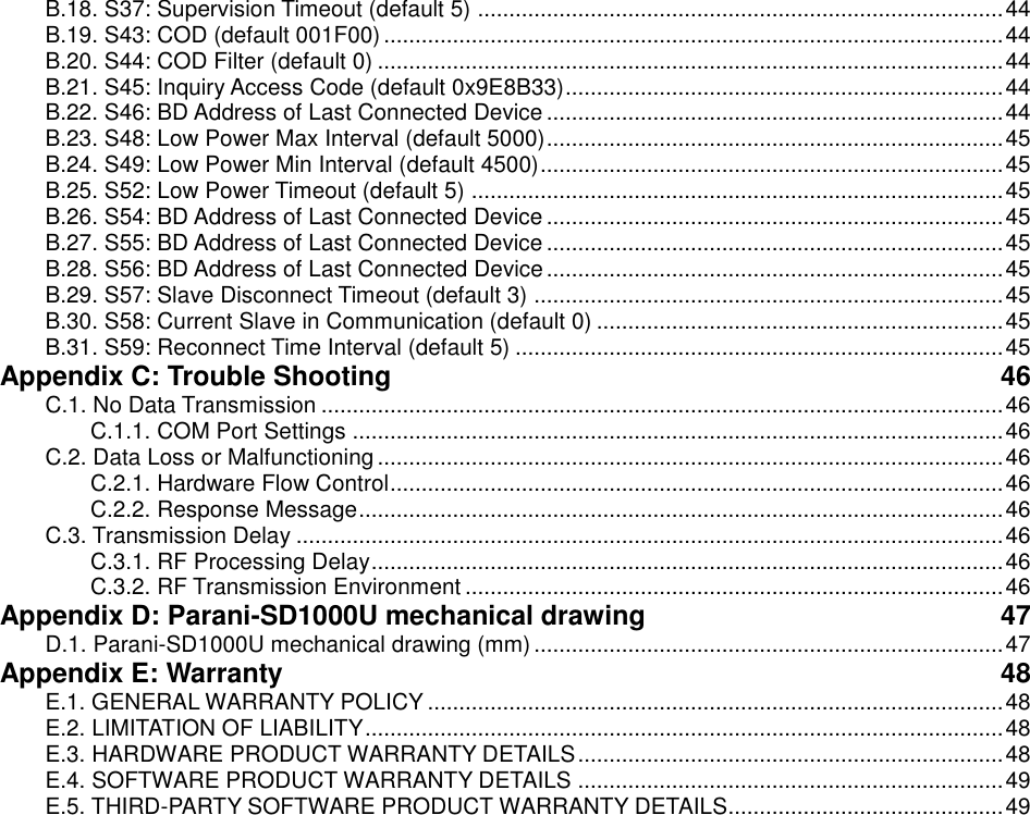 B.18. S37: Supervision Timeout (default 5) .................................................................................... 44 B.19. S43: COD (default 001F00) ................................................................................................... 44 B.20. S44: COD Filter (default 0) .................................................................................................... 44 B.21. S45: Inquiry Access Code (default 0x9E8B33) ...................................................................... 44 B.22. S46: BD Address of Last Connected Device ......................................................................... 44 B.23. S48: Low Power Max Interval (default 5000) ......................................................................... 45 B.24. S49: Low Power Min Interval (default 4500) .......................................................................... 45 B.25. S52: Low Power Timeout (default 5) ..................................................................................... 45 B.26. S54: BD Address of Last Connected Device ......................................................................... 45 B.27. S55: BD Address of Last Connected Device ......................................................................... 45 B.28. S56: BD Address of Last Connected Device ......................................................................... 45 B.29. S57: Slave Disconnect Timeout (default 3) ........................................................................... 45 B.30. S58: Current Slave in Communication (default 0) ................................................................. 45 B.31. S59: Reconnect Time Interval (default 5) .............................................................................. 45 Appendix C: Trouble Shooting  46 C.1. No Data Transmission ............................................................................................................. 46 C.1.1. COM Port Settings ........................................................................................................ 46 C.2. Data Loss or Malfunctioning .................................................................................................... 46 C.2.1. Hardware Flow Control .................................................................................................. 46 C.2.2. Response Message ....................................................................................................... 46 C.3. Transmission Delay ................................................................................................................. 46 C.3.1. RF Processing Delay ..................................................................................................... 46 C.3.2. RF Transmission Environment ...................................................................................... 46 Appendix D: Parani-SD1000U mechanical drawing  47 D.1. Parani-SD1000U mechanical drawing (mm) ........................................................................... 47 Appendix E: Warranty  48 E.1. GENERAL WARRANTY POLICY ............................................................................................ 48 E.2. LIMITATION OF LIABILITY ...................................................................................................... 48 E.3. HARDWARE PRODUCT WARRANTY DETAILS .................................................................... 48 E.4. SOFTWARE PRODUCT WARRANTY DETAILS .................................................................... 49 E.5. THIRD-PARTY SOFTWARE PRODUCT WARRANTY DETAILS ............................................ 49  