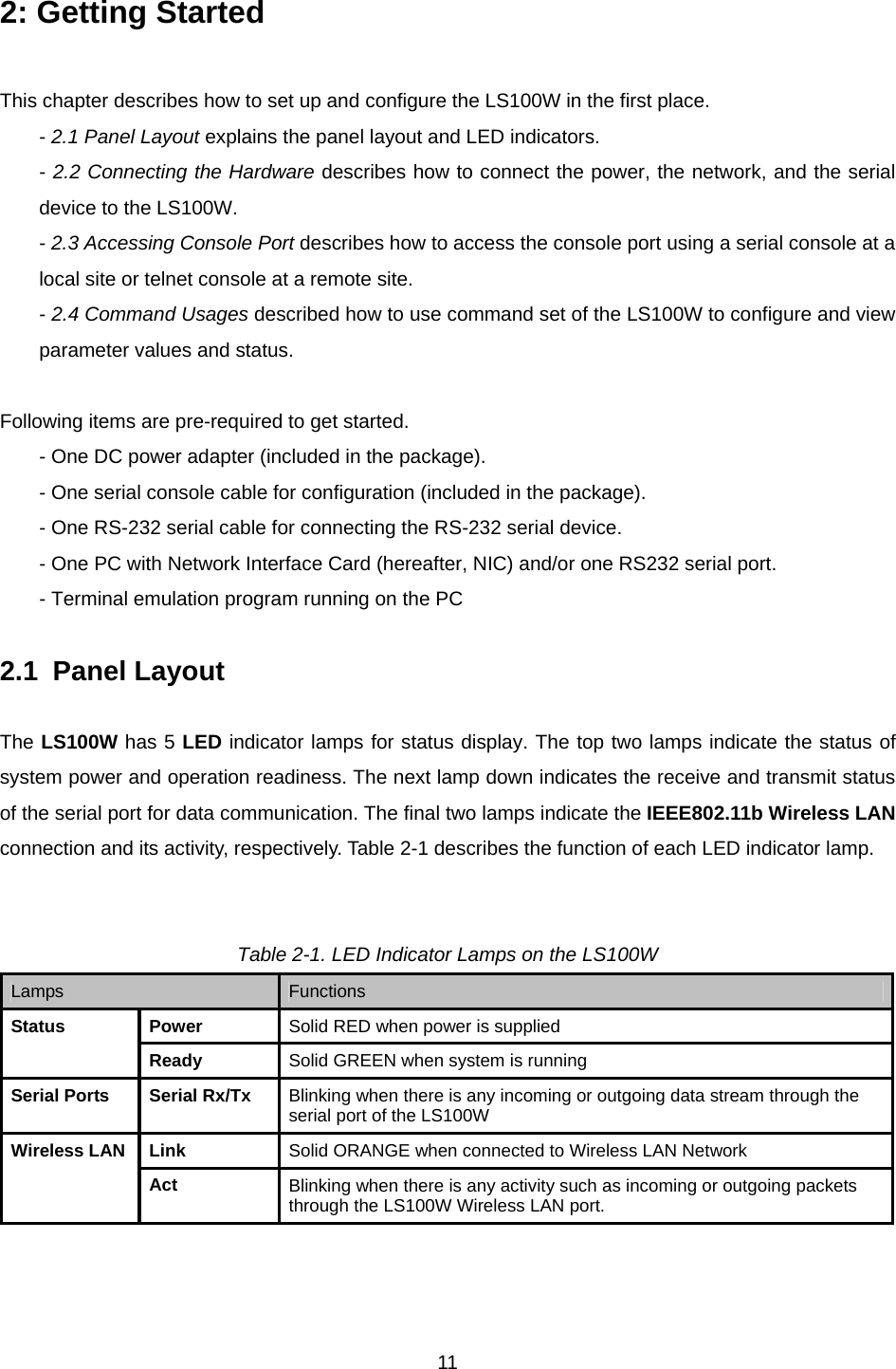  112: Getting Started  This chapter describes how to set up and configure the LS100W in the first place. - 2.1 Panel Layout explains the panel layout and LED indicators. - 2.2 Connecting the Hardware describes how to connect the power, the network, and the serial device to the LS100W. - 2.3 Accessing Console Port describes how to access the console port using a serial console at a local site or telnet console at a remote site. - 2.4 Command Usages described how to use command set of the LS100W to configure and view parameter values and status.  Following items are pre-required to get started. - One DC power adapter (included in the package). - One serial console cable for configuration (included in the package). - One RS-232 serial cable for connecting the RS-232 serial device. - One PC with Network Interface Card (hereafter, NIC) and/or one RS232 serial port. - Terminal emulation program running on the PC  2.1   Panel  Layout  The LS100W has 5 LED indicator lamps for status display. The top two lamps indicate the status of system power and operation readiness. The next lamp down indicates the receive and transmit status of the serial port for data communication. The final two lamps indicate the IEEE802.11b Wireless LAN connection and its activity, respectively. Table 2-1 describes the function of each LED indicator lamp.     Table 2-1. LED Indicator Lamps on the LS100W Lamps Functions Power   Solid RED when power is supplied Status Ready  Solid GREEN when system is running Serial Ports  Serial Rx/Tx  Blinking when there is any incoming or outgoing data stream through the serial port of the LS100W Link  Solid ORANGE when connected to Wireless LAN Network Wireless LAN Act  Blinking when there is any activity such as incoming or outgoing packets through the LS100W Wireless LAN port. 