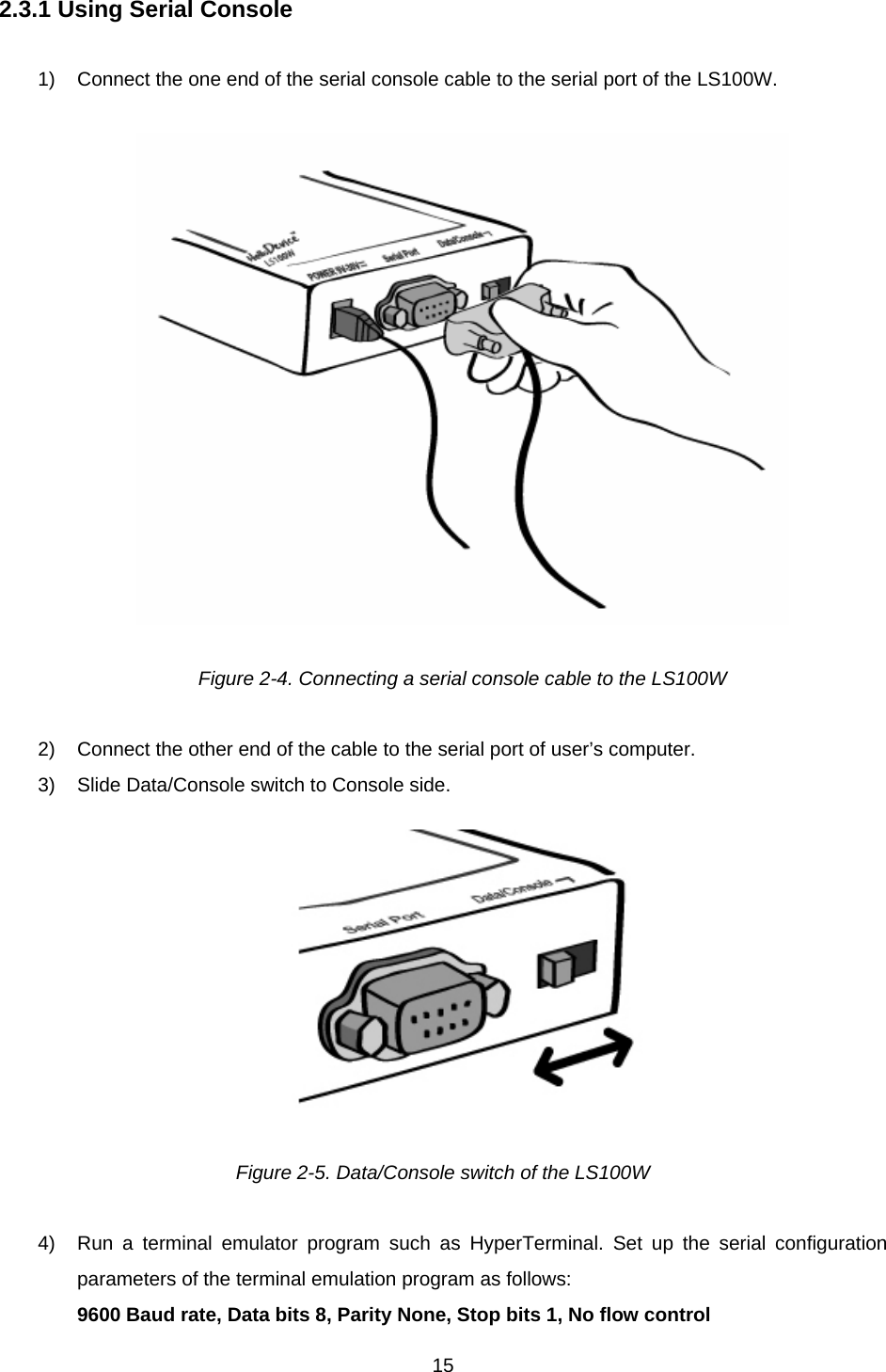  152.3.1 Using Serial Console  1)  Connect the one end of the serial console cable to the serial port of the LS100W.    Figure 2-4. Connecting a serial console cable to the LS100W  2)  Connect the other end of the cable to the serial port of user’s computer. 3)  Slide Data/Console switch to Console side.  Figure 2-5. Data/Console switch of the LS100W  4)  Run a terminal emulator program such as HyperTerminal. Set up the serial configuration parameters of the terminal emulation program as follows: 9600 Baud rate, Data bits 8, Parity None, Stop bits 1, No flow control   